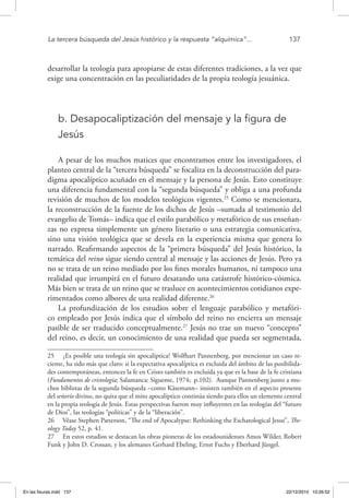 La tercera búsqueda del Jesús histórico y la respuesta “alquímica”...	 137
desarrollar la teología para apropiarse de estas diferentes tradiciones, a la vez que
exige una concentración en las peculiaridades de la propia teología jesuánica.
b. Desapocaliptización del mensaje y la figura de
Jesús
A pesar de los muchos matices que encontramos entre los investigadores, el
planteo central de la “tercera búsqueda” se focaliza en la deconstrucción del para-
digma apocalíptico acuñado en el mensaje y la persona de Jesús. Esto constituye
una diferencia fundamental con la “segunda búsqueda” y obliga a una profunda
revisión de muchos de los modelos teológicos vigentes.25
Como se mencionara,
la reconstrucción de la fuente de los dichos de Jesús –sumada al testimonio del
evangelio de Tomás– indica que el estilo parabólico y metafórico de sus enseñan-
zas no expresa simplemente un género literario o una estrategia comunicativa,
sino una visión teológica que se devela en la experiencia misma que genera lo
narrado. Reafirmando aspectos de la “primera búsqueda” del Jesús histórico, la
temática del reino sigue siendo central al mensaje y las acciones de Jesús. Pero ya
no se trata de un reino mediado por los fines morales humanos, ni tampoco una
realidad que irrumpirá en el futuro desatando una catástrofe histórico-cósmica.
Más bien se trata de un reino que se trasluce en acontecimientos cotidianos expe-
rimentados como albores de una realidad diferente.26
La profundización de los estudios sobre el lenguaje parabólico y metafóri-
co empleado por Jesús indica que el símbolo del reino no encierra un mensaje
pasible de ser traducido conceptualmente.27
Jesús no trae un nuevo “concepto”
del reino, es decir, un conocimiento de una realidad que pueda ser segmentada,
25  ¿Es posible una teología sin apocalíptica? Wolfhart Pannenberg, por mencionar un caso re-
ciente, ha sido más que claro: si la expectativa apocalíptica es excluida del ámbito de las posibilida-
des contemporáneas, entonces la fe en Cristo también es excluida ya que es la base de la fe cristiana
(Fundamentos de cristología; Salamanca: Sígueme, 1974; p.102). Aunque Pannenberg junto a mu-
chos biblistas de la segunda búsqueda –como Käsemann– insisten también en el aspecto presente
del señorío divino, no quita que el mito apocalíptico continúa siendo para ellos un elemento central
en la propia teología de Jesús. Estas perspectivas fueron muy influyentes en las teologías del “futuro
de Dios”, las teologías “políticas” y de la “liberación”.
26  Véase Stephen Patterson, “The end of Apocalypse: Rethinking the Eschatological Jesus”, The-
ology Today 52, p. 41.
27  En estos estudios se destacan las obras pioneras de los estadounidenses Amos Wilder, Robert
Funk y John D. Crossan, y los alemanes Gerhard Ebeling, Ernst Fuchs y Eberhard Jüngel.
En las fisuras.indd 137 22/12/2010 10:26:52
 