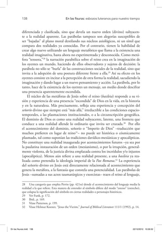 138 	 En las fisuras: esbozos luteranos para nuestro tiempo
diferenciada y clasificada, sino que devela un nuevo orden (divino) subyacen-
te a la realidad aparente. Las parábolas tampoco son alegorías susceptibles de
ser “bajadas” al plano moral destilando sus núcleos axiológicos, ni un símil que
compara dos realidades ya conocidas. Por el contrario, tienen la habilidad de
crear algo nuevo utilizando un lenguaje metafórico que llama a la existencia una
realidad imaginativa, hasta ahora no experimentada y desconocida. Como metá-
fora “tensora,”28
la narración parabólica sobre el reino crea en la imaginación de
los oyentes un mundo, haciendo de ellos observadores y sujetos de decisión: la
parábola no sólo se “burla” de las construcciones sociales de la realidad, sino que
invita a la adopción de una postura diferente frente a ella.29
Así su efecto en los
oyentes consiste en incitar a la percepción de otra forma la realidad, sacudiendo la
imaginación y dando lugar a un nuevo pensamiento y acción. La parábola, por lo
tanto, hace de la existencia de los oyentes un mensaje, un medio donde descifrar
una presencia aparentemente escondida.
El núcleo de las metáforas de Jesús sobre el reino (basileia) responde a su vi-
sión y experiencia de una presencia “escondida” de Dios en la vida, en la historia
y en la naturaleza. Más precisamente, refleja una experiencia y concepción del
señorío divino que siempre está “más allá,” irreductible a las condiciones espacio-
temporales, a las plasmaciones institucionales, o a la circunscripción geográfica.
El dominio de Dios es como una realidad subyacente, latente, una frontera que
conduce a una realidad allende lo ordinario que invita ser cruzada.30
Por ello
el acontecimiento del dominio, señorío o “Imperio de Dios” –traducción que
muchos prefieren en lugar de reino31
– no puede ser histórica o cósmicamente
plasmado, tal como suponían las tradiciones davídico-mesiánicas y apocalípticas.
No constituye una realidad inaugurada por acontecimientos futuros –ya sea por
la paulatina instauración de un orden (mesianismo), o por la irrupción, general-
mente violenta, de la justicia divina emplazada contra los incrédulos y/o injustos
(apocalíptica). Menos aún refiere a una realidad presente, a una basileia ya rea-
lizada como pretendía la ideología imperial de la Pax Romana.32
La experiencia
del señorío divino en Jesús está directamente relacionada al acontecimiento que
genera la metáfora, a la fantasía que constela una potencialidad. Las parábolas de
Jesús –sumadas a sus actos taumatúrgicos y exorcistas– traen el reino al lenguaje,
28  Una categoría que emplea Perrin (pp. 421ss) donde el acontecimiento del lenguaje media la
realidad a la que refiere. Esta manera de entender al símbolo difiere del modo “esteno” (estrecho),
que colapsa la significación del símbolo en ciertas realidades o personajes históricos.
29  Ver Funk, p. 172.
30  Ibid., p. 169.
31  Véase Patterson, p. 199.
32  Véase Helmut Koester, “Jesus the Victim,” Journal of Biblical Literature 111/1 (1992), p. 14.
En las fisuras.indd 138 22/12/2010 10:26:52
 