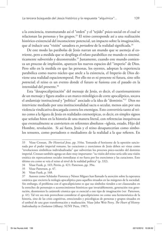La tercera búsqueda del Jesús histórico y la respuesta “alquímica”...	 139
a la conciencia, transmutando así el “orden” y el “tejido” psico-social en el cual se
relacionan las personas y los grupos.33
El reino corresponde así a una realización
histórico-existencial del inconsciente potencial, un impacto sobre la imaginación,
que al inducir una “visión” sanadora es portadora de la realidad significada.34
De este modo las parábolas de Jesús narran un mundo que se asemeja al co-
rriente, pero a medida que se despliega el relato parabólico ese mundo es sistemá-
ticamente subvertido y deconstruido.35
Justamente, cuando este mundo comien-
za un proceso de implosión, aparecen los nuevos espacios del “imperio” de Dios.
Pero sólo en la medida en que las personas, los oyentes, adoptan la experiencia
parabólica como nuevo núcleo que ancle a la existencia, el Imperio de Dios de-
viene una realidad espaciotemporal. Por ello no es ni presente ni futura, sino sólo
potencial; el reino es un evento donde el futuro se fusiona con el pasado en la
intensidad del presente.36
Esta “desapocaliptización” del mensaje de Jesús, es decir, el cuestionamiento
de un mensaje y figura atados a un marco mitológico de corte apocalíptico, socava
el andamiaje institucional y “político” asociado a la idea de “dominio.”37
Dios no
interviene mediado por una institucionalidad sacra o secular, menos aún por una
violencia vindicativa descargada contra los enemigos. Esto convertiría tanto al rei-
no como a la figura de Jesús en realidades estenotípicas, es decir, en simples signos
que señalan hitos en la historia de una manera literal, con referencias inequívocas
que eventualmente se convierten en referentes absolutos –iglesia, estado, Hijo del
Hombre, revolución. Si así fuera, Jesús y el reino desaparecerían como símbo-
los tensores, como portadores o mediadores de la realidad a la que refieren. En
33  Véase Crossan, The Historical Jesus, pp. 316ss. Tomando el horizonte de la opresión sancio-
nada por el poder imperial romano, las curaciones y exorcismos de Jesús deben ser vistas como
“revoluciones simbólicas individualizadas” que subvertían los procesos psico-sociales del dominio
imperial. Crossan también agrega un dato muy importante: “su visión del reino sería sólo una visión
estática sin repercusiones sociales inmediatas si no fuera por los exorcismos y las curaciones. Esto
último era como se veía el reino al nivel de la realidad política” (p. 332).
34  Véase Funk, p. 165; Perrin, p. 421; Patterson, pp. 39ss.
35  Véase Patterson, p. 47.
36  Véase Funk, p. 168.
37  Autores como Schüssler Fiorenza y Néstor Míguez han llamado la atención sobre la esperanza
catártica que encierra la teología apocalíptica para aquellos situados en las márgenes de la sociedad.
Sin embargo, el problema con el apocalipticismo es que sus símbolos tienden a ser clausurados en
la estrechez de personajes o acontecimientos históricos que invariablemente, generación tras gene-
ración, desmienten la catástrofe cósmica que es esencial a este tipo de imaginación (ver Patterson,
p. 41). Tal vez sea más provechoso considerar el apocalipticismo no como una hermenéutica de la
historia, sino de las crisis cognitivas, emocionales y psicológicas de personas y grupos situados en
el umbral de una gran transformación y maduración. Véase John Weir Perry, The Heart of History:
Individuality in Evolution (Albany: SUNY Press, 1987).
En las fisuras.indd 139 22/12/2010 10:26:52
 