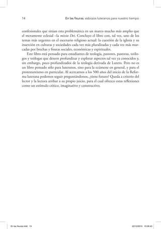 14 	 En las fisuras: esbozos luteranos para nuestro tiempo
confesionales que sitúan esta problemática en un marco mucho más amplio que
el meramente eclesial –la missio Dei. Concluyo el libro con, tal vez, uno de los
temas más urgentes en el escenario religioso actual: la cuestión de la iglesia y su
inserción en culturas y sociedades cada vez más pluralizadas y cada vez más mar-
cadas por brechas y fisuras sociales, económicas y espirituales.
Este libro está pensado para estudiantes de teología, pastores, pastoras, teólo-
gos y teólogas que deseen profundizar y explorar aspectos tal vez ya conocidos y,
sin embargo, poco profundizados de la teología derivada de Lutero. Pero no es
un libro pensado sólo para luteranos, sino para la ecúmene en general, y para el
protestantismo en particular. Al acercarnos a los 500 años del inicio de la Refor-
ma luterana podemos seguir preguntándonos, ¿tiene futuro? Queda a criterio del
lector y la lectora arribar a su propio juicio, para el cual ofrezco estas reflexiones
como un estímulo crítico, imaginativo y constructivo.
En las fisuras.indd 14 22/12/2010 10:26:43
 