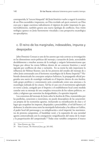 140 	 En las fisuras: esbozos luteranos para nuestro tiempo
contrapartida, la “tercera búsqueda” del Jesús histórico vuelve a sugerir la temática
de un Dios escondido e impotente, un Dios revelado sub specie contrarii, un Dios
cuya paz y ágape cuestiona radicalmente el régimen de poder imperante lo que,
inevitablemente, también genera una nueva tipología de conflictos. Esta visión
teológica aparece en Jesús fuertemente vinculada a una perspectiva escatológica
no-apocalíptica.
c. El reino de los marginales, indeseables, impuros y
despojados
John Dominic Crossan es uno de los autores que más centran su investigación
en las dimensiones socio-políticas del mensaje y actuación de Jesús, acercándolo
decididamente a muchos acentos de la teología y exégesis latinoamericanas que
bregan por ubicar los textos bíblicos dentro de un contexto histórico y social
signado por conflictos de clase y exclusión. En su teoría ha sido importante la
influencia de Helmut Koester, uno de los pioneros del estudio del mensaje de y
sobre Jesús contrastado con el horizonte escatológico de la Roma Imperial.38
Ha-
biendo domesticado los conceptos utópicos helénicos, la propaganda oficial pre-
gonaba una suerte de escatología realizada en el Imperio; dentro de esta basileia,
todo grupo profético y contestatario sería considerado como una amenaza a la
escatología realizada de los césares. Tal fue el caso con el movimiento aglutinado
en torno a Jesús, castigado por el Imperio y el establishment local como medida
cautelar ante su mensaje de una completa revocación de los valores políticos, so-
ciales y religiosos que sostenían las desigualdades y la opresión imperial.
Los contornos del mensaje de Jesús sobre la basileia de Dios, transmitidos por
las parábolas, curaciones y exorcismos, no puede desacoplarse de las característi-
cas propias de las economías agrarias, incluyendo su estratificación de clase y el
lugar que ocupaban los impuros, despojados y prescindibles, el rol del honor y el
deshonor, la relación tensa entre las metrópolis helenizadas y las aldeas en Galilea,
el poder local del patronazgo y su reduplicación a nivel imperial, los movimien-
tos de protesta campesinos, el bandidaje rural, y la expansión de una sociedad
agraria comercializada con la consiguiente resignificación del status de la mujer
y la pauperización del campesinado.39
Todas estas variables componen el marco
38  Véase Koester, pp. 10ss.
39  Véase Crossan, The Historical Jesus, pp. 265-302.
En las fisuras.indd 140 22/12/2010 10:26:52
 