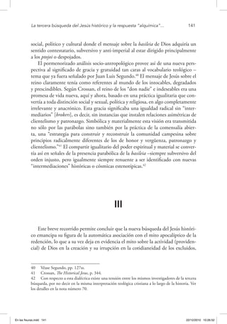 La tercera búsqueda del Jesús histórico y la respuesta “alquímica”...	 141
social, político y cultural donde el mensaje sobre la basileia de Dios adquiría un
sentido contestatario, subversivo y anti-imperial al estar dirigido principalmente
a los ptojoi o despojados.
El pormenorizado análisis socio-antropológico provee así de una nueva pers-
pectiva al significado de gracia y gratuidad tan caras al vocabulario teológico –
tema que ya fuera señalado por Juan Luis Segundo.40
El mensaje de Jesús sobre el
reino claramente tenía como referentes al mundo de los intocables, degradados
y prescindibles. Según Crossan, el reino de los “don nadie” e indeseables era una
promesa de vida nueva, aquí y ahora, basado en una práctica igualitaria que con-
vertía a toda distinción social y sexual, política y religiosa, en algo completamente
irrelevante y anacrónico. Esta gracia significaba una igualdad radical sin “inter-
mediarios” [brokers], es decir, sin instancias que instalen relaciones asimétricas de
clientelismo y patronazgo. Simbólica y materialmente esta visión era transmitida
no sólo por las parábolas sino también por la práctica de la comensalía abier-
ta, una “estrategia para construir y reconstruir la comunidad campesina sobre
principios radicalmente diferentes de los de honor y vergüenza, patronazgo y
clientelismo.”41
El compartir igualitario del poder espiritual y material se conver-
tía así en señales de la presencia parabólica de la basileia –siempre subversivo del
orden injusto, pero igualmente siempre renuente a ser identificado con nuevas
“intermediaciones” históricas o cósmicas estenotípicas.42
III
Este breve recorrido permite concluir que la nueva búsqueda del Jesús históri-
co emancipa su figura de la automática asociación con el mito apocalíptico de la
redención, lo que a su vez deja en evidencia el mito sobre la actividad (providen-
cial) de Dios en la creación y su irrupción en la cotidianeidad de los excluidos,
40  Véase Segundo, pp. 127ss.
41  Crossan, The Historical Jesus, p. 344.
42  Con respecto a esta dialéctica existe una tensión entre los mismos investigadores de la tercera
búsqueda, por no decir en la misma interpretación teológica cristiana a lo largo de la historia. Ver
los detalles en la nota número 70.
En las fisuras.indd 141 22/12/2010 10:26:52
 