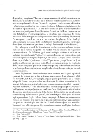 142 	 En las fisuras: esbozos luteranos para nuestro tiempo
despojados y marginales.43
Lo que prima ya no es una divinidad portentosa y po-
derosa, sino el carácter escondido de su dominio entre los desheredados. Esta lec-
tura sustituye la noción de que Dios media su poder a través de eventos históricos
y cósmicos extraordinarios, para rescatar el misterio de la presencia divina ente los
indeseables y prescindibles.44
De este modo asoma un Jesús muy diferente al de
los planteos apocalípticos de un Weiss o un Schweitzer, del Jesús como encarna-
ción de la Palabra preexistente propio de la cristología neo-ortodoxa, o del Mesías
resucitado de las teologías escatológicas más recientes (Pannenberg, Moltmann).
Por otra parte, es un Jesús que se acerca mucho a los planteos de la cristología
latinoamericana (Leonardo Boff, Jon Sobrino y Juan Luis Segundo), o a la figura
de un Jesús anti-patriarcal propio de la teología feminista (Schüssler Fiorenza).
Sin embargo, a pesar de las simpatías que puedan generar muchas de las con-
clusiones de la “tercera búsqueda,” no pueden evitarse una serie de preguntas y
cuestionamientos. En definitiva, ¿qué lectura teológica es viable a partir de un
Jesús tan “desmitologizado”? ¿Coadyuva su metodología a un conocimiento más
cabal del significado religioso de Jesús? ¿Cómo evalúa al propio “mito” identifica-
do en las parábolas de Jesús sobre el reino? Y por último, ¿de qué forma este Jesús
incide en el Sujeto de su propio mito, Dios? Sorprendentemente los resultados
de la “tercera búsqueda” presentan interesantes pistas y caminos bien señalizados,
pero éstos quedan teológicamente inexplorados e inexplotados –aún por sus más
acérrimos críticos.
Antes de proceder a nuestras observaciones centrales, vale la pena repasar al-
gunas de las críticas que se han articulado mayormente desde el campo bíbli-
co. Howard Clark Kee, por ejemplo, arguye que las perspectivas de la “tercera
búsqueda” llevan a una personalización, destemporalización e internalización del
mensaje de Jesús, semejante a los intentos contemporizadores de Adolf Harnack y
Rudolph Bultmann.45
Todos ellos rehúyen de los matices apocalípticos propios de
las Escrituras, un rasgo típicamente moderno. Otros biblistas coinciden aducien-
do que una excesiva dependencia de las fuentes de los dichos, de las referencias
extra-bíblicas y de la literatura apócrifa, cimienta la figura de un Jesús no-escato-
lógico posmoderno. Según Helmut Koester, es propio de la cosmovisión contem-
poránea ser renuente a la injerencia de poderes sobrenaturales, y decididamente
antagónica a las mitologías apocalípticas. El resultado es un Jesús más parecido a
“nosotros” –un sabio comprometido con valores morales e ideológicos similares a
43  Véase Norman Perrin, Jesus and the Language of the Kingdom of God: Symbol and Metaphor in
New Testament Interpretation (Philadelphia: Fortress Press, 1976), p. 69.
44  Véase Funk, p. 157.
45  Véase Howard Clark Kee, “A Century of Quests for the Culturally Compatible Jesus,” Theol-
ogy Today 52, pp. 22s.
En las fisuras.indd 142 22/12/2010 10:26:52
 