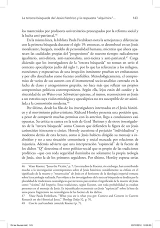 La tercera búsqueda del Jesús histórico y la respuesta “alquímica”...	 143
los mantenidos por profesores universitarios preocupados por la reforma social y
la lucha anti-patriarcal.46
En la misma línea, la biblista Paula Fredriksen nota la semejanzas y diferencias
con la primera búsqueda durante el siglo 19: entonces, se desembocó en un Jesús
moralizante, burgués, modelo de personalidad humana, mientras que ahora apa-
recen las cualidades propias del “progresismo” de nuestro tiempo: radicalmente
igualitario, anti-elitista, anti-nacionalista, anti-racista y anti-patriarcal.47
Carga
diciendo que los investigadores de la “tercera búsqueda” no toman en serio el
contexto apocalíptico judío del siglo 1, por lo que las referencias a los milagros,
exorcismos y expectativas de una irrupción inminente prueban ser embarazosos
y por ello desechados como fuentes confiables. Metodológicamente, el compro-
miso de varios de sus autores con el instrumental socio-analítico centrado en la
lucha de clases y antagonismos grupales, no hace más que reflejar sus propios
compromisos políticos contemporáneos. Según ella, lejos están del candor y la
sinceridad de un Weiss o un Schweitzer quienes, al menos, reconocieron en Jesús
a un extraño cuya visión mitológica y apocalíptica no era susceptible de ser asimi-
lada a la cosmovisión moderna.48
Por último, desde las filas de los investigadores interesados en el Jesús históri-
co y el movimiento paleo-cristiano, Richard Horsley presenta una posición que,
a pesar de compartir muchas premisas con lo anterior, llega a conclusiones casi
opuestas. Su crítica se centra en la tesis de Gerd Theissen y de otros investigado-
res de la “tercera búsqueda” como Crossan que defienden la figura de un Jesús
carismático itinerante o cínico. Horsely cuestiona el prejuicio “individualista” y
moderno detrás de esta lectura, como si Jesús hubiera dirigido su mensaje a in-
dividuos y no a una situación comunitaria y social marcada por relaciones de
injusticia. Además advierte que una interpretación “sapiencial” de la fuente de
los dichos “Q” desestima el tono político-social que es propio de las tradiciones
proféticas –que con toda seguridad iluminaba no solamente la propia teología
de Jesús, sino la de los primeros seguidores. Por último, Horsley expresa serias
46  Véase Koester, “Jesus the Victim,” p. 7. Los estudios de Koester, sin embargo, han contribuido
mucho a la investigación contemporánea sobre el Jesús histórico; notablemente su énfasis en el
significado de la muerte y “resurrección” de Jesús en el horizonte de la ideología imperial romana
sobre la escatología realizada. Pero objeta a los investigadores de la tercera búsqueda su desdén por la
pluralidad de tradiciones escatológicas que sirvieron para realzar el significado de la muerte de Jesús
como “víctima” del Imperio. Estas tradiciones, según Koester, con toda probabilidad ya estaban
presentes en el mensaje de Jesús. Es injustificado reconstruir un Jesús “sapiencial” sobre la base de
unos pocos fragmentos no escatológicos de las fuentes de los dichos.
47  Véase Paula Fredriksen, “What you see is what you get: Context and Content in Current
Research on the Historical Jesus,” Theology Today 52, p. 76.
48  Con lo cual también coincide Koester (p. 7).
En las fisuras.indd 143 22/12/2010 10:26:53
 