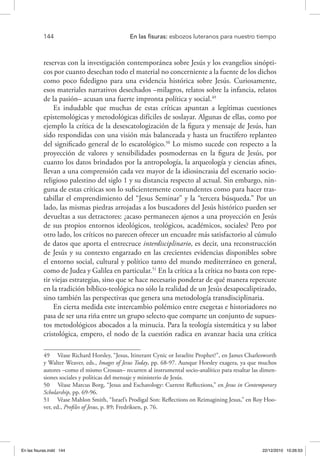 144 	 En las fisuras: esbozos luteranos para nuestro tiempo
reservas con la investigación contemporánea sobre Jesús y los evangelios sinópti-
cos por cuanto desechan todo el material no concerniente a la fuente de los dichos
como poco fidedigno para una evidencia histórica sobre Jesús. Curiosamente,
esos materiales narrativos desechados –milagros, relatos sobre la infancia, relatos
de la pasión– acusan una fuerte impronta política y social.49
Es indudable que muchas de estas críticas apuntan a legítimas cuestiones
epistemológicas y metodológicas difíciles de soslayar. Algunas de ellas, como por
ejemplo la crítica de la desescatologización de la figura y mensaje de Jesús, han
sido respondidas con una visión más balanceada y hasta un fructífero replanteo
del significado general de lo escatológico.50
Lo mismo sucede con respecto a la
proyección de valores y sensibilidades posmodernas en la figura de Jesús, por
cuanto los datos brindados por la antropología, la arqueología y ciencias afines,
llevan a una comprensión cada vez mayor de la idiosincrasia del escenario socio-
religioso palestino del siglo 1 y su distancia respecto al actual. Sin embargo, nin-
guna de estas críticas son lo suficientemente contundentes como para hacer tras-
tabillar el emprendimiento del “Jesus Seminar” y la “tercera búsqueda.” Por un
lado, las mismas piedras arrojadas a los buscadores del Jesús histórico pueden ser
devueltas a sus detractores: ¿acaso permanecen ajenos a una proyección en Jesús
de sus propios entornos ideológicos, teológicos, académicos, sociales? Pero por
otro lado, los críticos no parecen ofrecer un encuadre más satisfactorio al cúmulo
de datos que aporta el entrecruce interdisciplinario, es decir, una reconstrucción
de Jesús y su contexto engarzado en las crecientes evidencias disponibles sobre
el entorno social, cultural y político tanto del mundo mediterráneo en general,
como de Judea y Galilea en particular.51
En la crítica a la crítica no basta con repe-
tir viejas estrategias, sino que se hace necesario ponderar de qué manera repercute
en la tradición bíblico-teológica no sólo la realidad de un Jesús desapocaliptizado,
sino también las perspectivas que genera una metodología transdisciplinaria.
En cierta medida este intercambio polémico entre exegetas e historiadores no
pasa de ser una riña entre un grupo selecto que comparte un conjunto de supues-
tos metodológicos abocados a la minucia. Para la teología sistemática y su labor
cristológica, empero, el nodo de la cuestión radica en avanzar hacia una crítica
49  Véase Richard Horsley, “Jesus, Itinerant Cynic or Israelite Prophet?”, en James Charlesworth
y Walter Weaver, eds., Images of Jesus Today, pp. 68-97. Aunque Horsley exagera, ya que muchos
autores –como el mismo Crossan– recurren al instrumental socio-analítico para resaltar las dimen-
siones sociales y políticas del mensaje y ministerio de Jesús.
50  Véase Marcus Borg, “Jesus and Eschatology: Current Reflections,” en Jesus in Contemporary
Scholarship, pp. 69-96.
51  Véase Mahlon Smith, “Israel’s Prodigal Son: Reflections on Reimagining Jesus,” en Roy Hoo-
ver, ed., Profiles of Jesus, p. 89; Fredriksen, p. 76.
En las fisuras.indd 144 22/12/2010 10:26:53
 