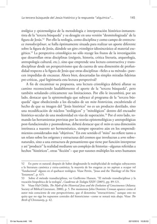 La tercera búsqueda del Jesús histórico y la respuesta “alquímica”...	 145
teológica y epistemológica de la metodología e interpretación histórico-inmanen-
tista de la “tercera búsqueda” y su desagüe en una versión “desmitologizada” de la
figura de Jesús.52
Por ello la teología, como disciplina y como campo de entrecru-
ce transdisciplinar, se halla óptimamente situada para realizar un aporte diferente
sobre la figura de Jesús, dándole un giro cristológico idiosincrásico al material exe-
gético.53
La perspectiva cristológica no sólo recoge los frutos de la investigación
que desarrollan otras disciplinas (exégesis, historia, crítica literaria, arqueología,
antropología cultural, etc.), sino que emprende una lectura constructiva y trans-
disciplinar desde un perspectivismo que da cuenta de una dimensión de profun-
didad respecto a la figura de Jesús que otras disciplinas –fieles a su método– pare-
cen impedidas de encauzar. Ahora bien, descartadas las simples miradas fideístas
pre-críticas, ¿qué legitimaría esta lectura perspectival?
A fin de encaminar su propuesta, una lectura cristológica deberá allanar su
camino reconociendo laudablemente el aporte de la “tercera búsqueda”, pero
también señalando críticamente sus limitaciones. Por ello le incumbirá, por un
lado, destacar que la epistemología que subyace al programa de la “tercera bús-
queda” sigue obedeciendo a los dictados de un mito historicista, encubriendo el
hecho de que su imagen del “Jesús histórico” no es un producto destilado, sino
una recodificación de núcleos “teológicos” y “mitológicos” dentro del encuadre
histórico-secular de una modernidad en vías de superación.54
Por el otro lado, to-
mando las herramientas provistas por las teorías epistemológicas y antropológicas
post-fundacionales y posmodernas, deberá destacar que el mito es una dimensión
intrínseca a nuestro ser hermenéutico, siempre operativo aún en los emprendi-
mientos considerados más “objetivos.” En este sentido el “mito” no refiere tanto a
un relato sobre los orígenes y estructuras del cosmos que involucran a seres sobre-
naturales, sino a una estructura de pensamiento que tiene por función interpretar
y así “producir” la realidad mediante un complejo de historias –algunas referidas a
hechos “históricos”, otras “ficción”– que por razones múltiples los seres humanos
52  En parte es natural; después de haber desglosando la multiplicidad de teologías subyacentes
a la literatura canónica y extra-canónica, la mayoría de los exegetas ya no aspiran a ocupar rol
“fundacional” alguno en el quehacer teológico. Véase Perrin, “Jesus and the Theology of the New
Testament”, p. 415.
53  Sobre el método transdisciplinar, ver Guillermo Hansen, “El método transdisciplinar y la
vocación biopolítica de la teología”, Cuadernos de Teología XXIV (2005), pp. 89-121.
54  Véase Hal Childs, The Myth of the Historical Jesus and the Evolution of Consciousness (Atlanta:
Society of Biblical Literature, 2000), p. 5. Por momentos John Dominic Crossan aparece como el
autor más consciente de este perspectivismo, que el denomina “interactivismo,” aunque esto no
quita que no siga los supuestos centrales del historicismo –como se notará más abajo. Véase The
Birth of Christianity, p. 42.
En las fisuras.indd 145 22/12/2010 10:26:53
 