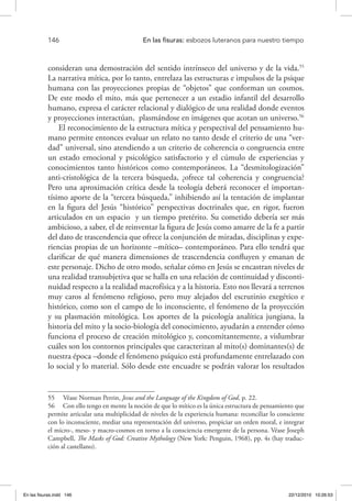 146 	 En las fisuras: esbozos luteranos para nuestro tiempo
consideran una demostración del sentido intrínseco del universo y de la vida.55
La narrativa mítica, por lo tanto, entrelaza las estructuras e impulsos de la psique
humana con las proyecciones propias de “objetos” que conforman un cosmos.
De este modo el mito, más que pertenecer a un estadio infantil del desarrollo
humano, expresa el carácter relacional y dialógico de una realidad donde eventos
y proyecciones interactúan, plasmándose en imágenes que acotan un universo.56
El reconocimiento de la estructura mítica y perspectival del pensamiento hu-
mano permite entonces evaluar un relato no tanto desde el criterio de una “ver-
dad” universal, sino atendiendo a un criterio de coherencia o congruencia entre
un estado emocional y psicológico satisfactorio y el cúmulo de experiencias y
conocimientos tanto históricos como contemporáneos. La “desmitologización”
anti-cristológica de la tercera búsqueda, ¿ofrece tal coherencia y congruencia?
Pero una aproximación crítica desde la teología deberá reconocer el importan-
tísimo aporte de la “tercera búsqueda,” inhibiendo así la tentación de implantar
en la figura del Jesús “histórico” perspectivas doctrinales que, en rigor, fueron
articulados en un espacio y un tiempo pretérito. Su cometido debería ser más
ambicioso, a saber, el de reinventar la figura de Jesús como amarre de la fe a partir
del dato de trascendencia que ofrece la conjunción de miradas, disciplinas y expe-
riencias propias de un horizonte –mítico– contemporáneo. Para ello tendrá que
clarificar de qué manera dimensiones de trascendencia confluyen y emanan de
este personaje. Dicho de otro modo, señalar cómo en Jesús se encastran niveles de
una realidad transubjetiva que se halla en una relación de continuidad y disconti-
nuidad respecto a la realidad macrofísica y a la historia. Esto nos llevará a terrenos
muy caros al fenómeno religioso, pero muy alejados del escrutinio exegético e
histórico, como son el campo de lo inconsciente, el fenómeno de la proyección
y su plasmación mitológica. Los aportes de la psicología analítica jungiana, la
historia del mito y la socio-biología del conocimiento, ayudarán a entender cómo
funciona el proceso de creación mitológico y, concomitantemente, a vislumbrar
cuáles son los contornos principales que caracterizan al mito(s) dominantes(s) de
nuestra época –donde el fenómeno psíquico está profundamente entrelazado con
lo social y lo material. Sólo desde este encuadre se podrán valorar los resultados
55  Véase Norman Perrin, Jesus and the Language of the Kingdom of God, p. 22.
56  Con ello tengo en mente la noción de que lo mítico es la única estructura de pensamiento que
permite articular una multiplicidad de niveles de la experiencia humana: reconciliar lo consciente
con lo inconsciente, mediar una representación del universo, propiciar un orden moral, e integrar
el micro-, meso- y macro-cosmos en torno a la consciencia emergente de la persona. Véase Joseph
Campbell, The Masks of God: Creative Mythology (New York: Penguin, 1968), pp. 4s (hay traduc-
ción al castellano).
En las fisuras.indd 146 22/12/2010 10:26:53
 