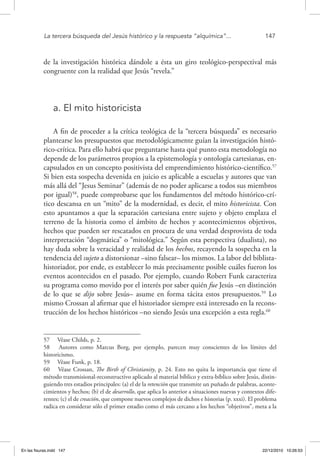 La tercera búsqueda del Jesús histórico y la respuesta “alquímica”...	 147
de la investigación histórica dándole a ésta un giro teológico-perspectival más
congruente con la realidad que Jesús “revela.”
a. El mito historicista
A fin de proceder a la crítica teológica de la “tercera búsqueda” es necesario
plantearse los presupuestos que metodológicamente guían la investigación histó-
rico-crítica. Para ello habrá que preguntarse hasta qué punto esta metodología no
depende de los parámetros propios a la epistemología y ontología cartesianas, en-
capsulados en un concepto positivista del emprendimiento histórico-científico.57
Si bien esta sospecha devenida en juicio es aplicable a escuelas y autores que van
más allá del “Jesus Seminar” (además de no poder aplicarse a todos sus miembros
por igual)58
, puede comprobarse que los fundamentos del método histórico-crí-
tico descansa en un “mito” de la modernidad, es decir, el mito historicista. Con
esto apuntamos a que la separación cartesiana entre sujeto y objeto emplaza el
terreno de la historia como el ámbito de hechos y acontecimientos objetivos,
hechos que pueden ser rescatados en procura de una verdad desprovista de toda
interpretación “dogmática” o “mitológica.” Según esta perspectiva (dualista), no
hay duda sobre la veracidad y realidad de los hechos, recayendo la sospecha en la
tendencia del sujeto a distorsionar –sino falsear– los mismos. La labor del biblista-
historiador, por ende, es establecer lo más precisamente posible cuáles fueron los
eventos acontecidos en el pasado. Por ejemplo, cuando Robert Funk caracteriza
su programa como movido por el interés por saber quién fue Jesús –en distinción
de lo que se dijo sobre Jesús– asume en forma tácita estos presupuestos.59
Lo
mismo Crossan al afirmar que el historiador siempre está interesado en la recons-
trucción de los hechos históricos –no siendo Jesús una excepción a esta regla.60
57  Véase Childs, p. 2.
58  Autores como Marcus Borg, por ejemplo, parecen muy conscientes de los límites del
historicismo.
59  Véase Funk, p. 18.
60  Véase Crossan, The Birth of Christianity, p. 24. Esto no quita la importancia que tiene el
método transmisional-reconstructivo aplicado al material bíblico y extra-bíblico sobre Jesús, distin-
guiendo tres estadios principales: (a) el de la retención que transmite un puñado de palabras, aconte-
cimientos y hechos; (b) el de desarrollo, que aplica lo anterior a situaciones nuevas y contextos dife-
rentes; (c) el de creación, que compone nuevos complejos de dichos e historias (p. xxxi). El problema
radica en considerar sólo el primer estadio como el más cercano a los hechos “objetivos”, meta a la
En las fisuras.indd 147 22/12/2010 10:26:53
 