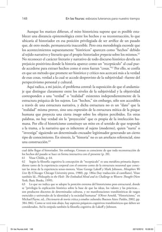 148 	 En las fisuras: esbozos luteranos para nuestro tiempo
Aunque los matices difieran, el mito historicista supone que es posible esta-
blecer una distancia epistemológica entre los hechos y su reconstrucción, lo que
ubicaría al historiador en esa posición privilegiada de ser artífice de un pasado
que, de otro modo, permanecería inaccesible. Pero esta metodología esconde que
los acontecimientos supuestamente “históricos” aparecen como “hechos” debido
al tejido narrativo y literario que el propio historiador proyecta sobre los mismos.61
No reconocer el carácter literario y narrativo de todo discurso histórico devela un
prejuicio positivista donde la historia aparece como un “receptáculo” al cual pue-
de accederse para extraer hechos como si estos fueran “cosas.”62
Por ello, se confía
en que un método que promete ser histórico y crítico nos acercará más a la verdad
de esas cosas, verdad a la cual se accede desprovisto de la subjetividad –fuente del
perspectivismo personal y cultural.
Aquí radica, a mi juicio, el problema central: la suposición de que el andamia-
je que distingue claramente entre los niveles de la subjetividad y la objetividad
corresponden a una “verdad” o “realidad” existentes independientemente de la
estructura psíquica de los sujetos. Los “hechos,” sin embargo, sólo son accesibles
a través de una estructura narrativa, y dicha estructura no es un “dato” que la
“realidad” misma provee, sino una expresión de la estructura mítica de la psique
humana que proyecta una cierta imago sobre los objetos percibidos. En otras
palabras, no hay verdad sin la “proyección” que es propia de la intelección hu-
mana. Por ello el historicismo constituye un mito en el sentido de que responde
a la trama, a la narrativa que es inherente al sujeto (moderno), quien “narra” o
“investiga” siguiendo un determinado encuadre legitimador generando un cierto
tipo de conocimiento. En síntesis, la “historia” no es un artefacto referencial, sino
una construcción.63
cual debe llegar el historiador. Sin embargo, Crossan es consciente de que toda reconstrucción de
los hechos del pasado se hace en forma interactiva con el presente (p. 20).
61  Véase Childs, p. 64.
62  Según la filosofía cognitiva la concepción de “receptáculo” es una metáfora primaria depen-
diente tanto de la experiencia corporal con el entorno como de la estructura neuronal que conec-
tan las áreas de la experiencia senso-motora. Véase George Lakoff y Mark Johnson, Metaphors We
Live By (Chicago: Chicago University press, 1980), pp. 186ss (hay traducción al castellano). Véase
también Id., Philosophy in the Flesh: The Embodied Mind and its Challenge to Western Thought (New
York: Basic Books, 1999).
63  Lo que no indica que se adopte la posición extrema del historicismo post-estructural, donde
se “privilegia la explicación histórica sobre la base de que las ideas, los valores y las prácticas…
son productos discretos de determinadas culturas, y no manifestaciones transhistóricas de rasgos
esenciales y universales de la identidad y la sociedad humanas” (Oliver Arnold, “Historicismo,” en
Michael Payne, ed., Diccionario de teoría crítica y estudios culturales; Buenos Aires: Paidós, 2002, pp.
384-386). Como se verá más abajo, hay aspectos psíquicos-cognitivos transhistóricos que deben ser
considerados. Así lo estipula también la filosofía cognitiva de Lakoff y Johnson.
En las fisuras.indd 148 22/12/2010 10:26:53
 