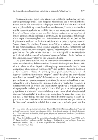 La tercera búsqueda del Jesús histórico y la respuesta “alquímica”...	 149
Cuando afirmamos que el historicismo es un mito (de la modernidad) no indi-
camos que sea algo ficticio, falaz, o espurio. Si se sostiene que el pensamiento mí-
tico es esencial a la constitución de la propia humanidad, es decir, fundamental
en el acople simbólico y material que hace con el entorno,64
entonces resulta claro
que la preocupación histórica también expresa una estructura mítico-narrativa.
Mas el problema radica en que este historicismo moderno no se concibe a sí
mismo como construcción mítica; al contrario, una de las estrategias de la moder-
nidad es precisamente emplazar una dicotomía entre mito e historia, para así dar
legitimidad a lo último en detrimento de las construcciones religiosas –siempre
“perspectivales.” Al desplegar dos polos antagónicos, lo primero representa todo
lo que podemos catalogar como ficcional respecto a los hechos fundamentes del
cosmos y la historia, mientras que lo segundo engloba el polo “realista” de la re-
presentación. Esta polarización, empero, no puede más que llevar a una inflación
de la historia y la humanidad, obligando a “encontrar” sólo en ellas los fundamen-
tos finales, racionales y objetivos que den curso a la vida.
No puedo entrar aquí en todos los detalles que conformaron al historicismo
como encuadre mítico de la modernidad. Basta con indicar que uno debería refe-
rirse no solamente al interés político-ideológico que encumbró a la historia como
disciplina en el universo del conocimiento,65
sino también a la misma definición
de historia como el relato de los eventos pasados que tiene al ser humano como el
sujeto de transformaciones en un “progreso” lineal.66
Es tal vez esto último lo que
descubre el corazón del “mythos” de la modernidad, a saber, el destilar los hechos
por medio de un encuadre narrativo centrado en los eventos reductibles a la cau-
salidad (progresiva) humana. Sin embargo, si la historia y sus hechos responden a
una reconstrucción de eventos que se concatenan a partir de la estructura narra-
tiva proyectada, es decir, que es desde la humanidad que se introduce propósito
y significado a la historia,67
entonces la historia sólo puede adquirir luminosidad
si ésta es “mitologizada.” Y aquí llegamos a una situación paradojal, ya que, por
un lado, la metodología histórico-crítica pretende desmitologizar, es decir, lle-
gar a los núcleos constitutivos de los acontecimientos históricos que indicarían
la “verdadera” trama de la realidad. Por el otro lado, el método ignora que los
64  Me remito a los aportes de los biólogos chilenos Humberto Maturana y Francisco Varela (El
árbol del conocimiento; Buenos Aires: Lumen, 1995), y de la filosofía cognitiva de Lakoff y Johnson.
65  Véase Immanuel Wallerstein, World-system Analysis: An Introduction (Durham: Duke Univer-
sity Press, 2004).
66  Véase R. G. Collingwood, The Idea of History (London: Oxford University Press, 1956), pp. 9,
15 (hay traducción al castellano); también Karl Popper, The Open Society and its Enemies (Princeton:
Princeton University Press, 1950), p. 463 (hay traducción al castellano).
67  Véase Popper, p. 462.
En las fisuras.indd 149 22/12/2010 10:26:53
 