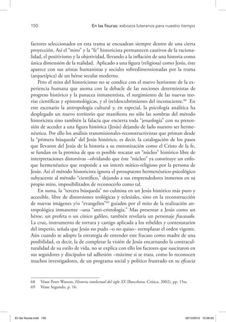 150 	 En las fisuras: esbozos luteranos para nuestro tiempo
factores seleccionados en esta trama se encuadran siempre dentro de una cierta
proyección. Así el “mito” y la “fe” historicista permanecen cautivos de la raciona-
lidad, el positivismo y la objetividad, llevando a la inflación de una historia como
única dimensión de la realidad. Aplicado a una figura (religiosa) como Jesús, éste
aparece con sus aristas humanistas y sociales sobredimensionadas por la trama
(arquetípica) de un héroe secular moderno.
Pero el mito del historicismo no se condice con el nuevo horizonte de la ex-
periencia humana que asoma con la debacle de las nociones deterministas de
progreso histórico y la panacea inmanentista, el surgimiento de las nuevas teo-
rías científicas y epistemológicas, y el (re)descubrimiento del inconsciente.68
En
este escenario la antropología cultural y, en especial, la psicología analítica ha
desplegado un nuevo territorio que manifiesta no sólo las sombras del método
historicista sino también la falacia que encierra toda “jesuología” con su preten-
sión de acceder a una figura histórica (Jesús) dejando de lado nuestro ser herme-
néutico. Por ello los análisis transmisionales-reconstructivistas que priman desde
la “primera búsqueda” del Jesús histórico, es decir, la catalogación de los pasos
que llevaron del Jesús de la historia a su entronización como el Cristo de la fe,
se fundan en la premisa de que es posible rescatar un “núcleo” histórico libre de
interpretaciones distorsivas –olvidando que éste “núcleo” ya constituye un enfo-
que hermenéutico que responde a un interés mítico-religioso por la persona de
Jesús. Así el método historicista ignora el presupuesto hermenéutico-psicológico
subyacente al método “científico,” dejando a sus emprendedores inmersos en su
propio mito, imposibilitados de reconocerlo como tal.
En suma, la “tercera búsqueda” no culmina en un Jesús histórico más puro y
accesible, libre de distorsiones teológicas y eclesiales, sino en la reconstrucción
de nuevas imágenes y/o “evangelios”69
guiados por el mito de la realización an-
tropológica inmanente –una “anti-cristología.” Mas presentar a Jesús como un
héroe, un profeta o un cínico galileo, también revelaría un personaje fracasado.
La cruz, instrumento de tortura y castigo aplicada a los rebeldes y contestatarios
del imperio, señala que Jesús no pudo –o no quiso– reemplazar el orden vigente.
Aún cuando se adopte la estrategia de entender este fracaso como madre de una
posibilidad, es decir, la de completar la visión de Jesús encarnando la contracul-
turalidad de su estilo de vida, no se explica con ello los factores que suscitaron en
sus seguidores y discípulos tal adhesión –máxime si se trata, como lo reconocen
muchos investigadores, de un programa social y político frustrado en su eficacia
68  Véase Peter Watson, Historia intelectual del siglo XX (Barcelona: Crítica, 2002), pp. 15ss.
69  Véase Segundo, p. 16.
En las fisuras.indd 150 22/12/2010 10:26:53
 