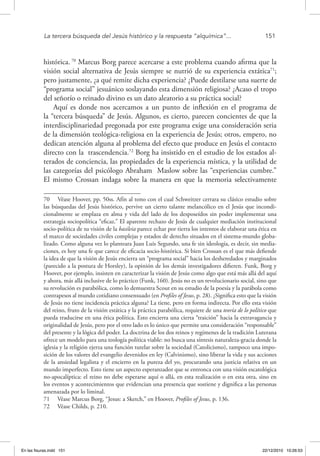 La tercera búsqueda del Jesús histórico y la respuesta “alquímica”...	 151
histórica. 70
Marcus Borg parece acercarse a este problema cuando afirma que la
visión social alternativa de Jesús siempre se nutrió de su experiencia extática71
;
pero justamente, ¿a qué remite dicha experiencia? ¿Puede destilarse una suerte de
“programa social” jesuánico soslayando esta dimensión religiosa? ¿Acaso el tropo
del señorío o reinado divino es un dato aleatorio a su práctica social?
Aquí es donde nos acercamos a un punto de inflexión en el programa de
la “tercera búsqueda” de Jesús. Algunos, es cierto, parecen concientes de que la
interdisciplinariedad pregonada por este programa exige una consideración seria
de la dimensión teológica-religiosa en la experiencia de Jesús; otros, empero, no
dedican atención alguna al problema del efecto que produce en Jesús el contacto
directo con la trascendencia.72
Borg ha insistido en el estudio de los estados al-
terados de conciencia, las propiedades de la experiencia mística, y la utilidad de
las categorías del psicólogo Abraham Maslow sobre las “experiencias cumbre.”
El mismo Crossan indaga sobre la manera en que la memoria selectivamente
70  Véase Hoover, pp. 50ss. Afín al tono con el cual Schweitzer cerrara su clásico estudio sobre
las búsquedas del Jesús histórico, pervive un cierto talante melancólico en el Jesús que incondi-
cionalmente se emplaza en alma y vida del lado de los desposeídos sin poder implementar una
estrategia sociopolítica “eficaz.” El aparente rechazo de Jesús de cualquier mediación institucional
socio-política de su visión de la basileia parece echar por tierra los intentos de elaborar una ética en
el marco de sociedades civiles complejas y estados de derecho situados en el sistema-mundo globa-
lizado. Como alguna vez lo planteara Juan Luis Segundo, una fe sin ideología, es decir, sin media-
ciones, es hoy una fe que carece de eficacia socio-histórica. Si bien Crossan es el que más defiende
la idea de que la visión de Jesús encierra un “programa social” hacia los desheredados y marginados
(parecido a la postura de Horsley), la opinión de los demás investigadores difieren. Funk, Borg y
Hoover, por ejemplo, insisten en caracterizar la visión de Jesús como algo que está más allá del aquí
y ahora, más allá inclusive de lo práctico (Funk, 160). Jesús no es un revolucionario social, sino que
su revolución es parabólica, como lo demuestra Scout en su estudio de la poesía y la parábola como
contrapesos al mundo cotidiano consensuado (en Profiles of Jesus, p. 28). ¿Significa esto que la visión
de Jesús no tiene incidencia práctica alguna? La tiene, pero en forma indirecta. Por ello esta visión
del reino, fruto de la visión estática y la práctica parabólica, requiere de una teoría de lo político que
pueda traducirse en una ética política. Esto encierra una cierta “traición” hacia la extravagancia y
originalidad de Jesús, pero por el otro lado es lo único que permite una consideración “responsable”
del presente y la lógica del poder. La doctrina de los dos reinos y regímenes de la tradición Luterana
ofrece un modelo para una teología política viable: no busca una síntesis naturaleza-gracia donde la
iglesia y la religión ejerza una función tutelar sobre la sociedad (Catolicismo), tampoco una impo-
sición de los valores del evangelio devenidos en ley (Calvinismo), sino liberar la vida y sus acciones
de la ansiedad legalista y el encierro en la pureza del yo, procurando una justicia relativa en un
mundo imperfecto. Esto tiene un aspecto esperanzador que se entronca con una visión escatológica
no-apocalíptica: el reino no debe esperarse aquí o allá, en esta realización o en esta otra, sino en
los eventos y acontecimientos que evidencian una presencia que sostiene y dignifica a las personas
amenazada por lo liminal.
71  Véase Marcus Borg, “Jesus: a Sketch,” en Hoover, Profiles of Jesus, p. 136.
72  Véase Childs, p. 210.
En las fisuras.indd 151 22/12/2010 10:26:53
 