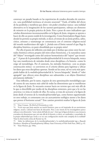 152 	 En las fisuras: esbozos luteranos para nuestro tiempo
construye un pasado basado en las experiencias de estados alterados de concien-
cia –una posibilidad intrínseca al circuito neuronal.73
Funk, al hablar del efecto
de las parábolas y metáforas que abren –sin poder cristalizar nunca– una realidad
alternativa en la imaginación de los oyentes-participantes, subraya un elemento
de misterio en la propia práctica de Jesús. Pero a pesar de estos indicadores que
señalan dimensiones inconmensurables en la figura de Jesús, ninguno se apresta a
hacer de ello un punto nodal de la investigación. Como historiadores llegan hasta
donde les permite su propio método, es decir, al retrato de un Jesús profeta, sabio,
cínico, artesano y taumaturgo en consonancia con el contexto religioso-social
del mundo mediterráneo del siglo 1. ¿Señala esto el límite natural al que llega la
disciplina histórica, en parte obnubilada por su propio mito?
Por ello el punto de inflexión está dado por el desfase que existe entre los mé-
todos histórico-críticos propios del mito-relato historicista, y la naturaleza tanto
del “objeto” investigado como del carácter hermenéutico del “sujeto” que investi-
ga.74
A pesar de la pretendida interdisciplinariedad de la tercera búsqueda, nunca
hay una transferencia de métodos desde otras disciplinas a la historia –como lo
exige tal metodología. Por el contrario, los métodos históricos –con su propia
construcción mítica– se convierten en el criterio último para legitimar y ubicar
los datos que otras disciplinas aportan. Siendo así las cosas, tal vez sería más apro-
piado hablar de la multidisciplinariedad de la “tercera búsqueda,” donde el “valor
agregado” que ofrecen otras disciplinas son subsumidas a un objeto (histórico)
previamente definido.75
Esta inflexión, por lo tanto, requiere de otra aproximación metodológica que
dé cuenta de una manera más cabal de todas las dimensiones que se manifiestan
en la figura de Jesús. Es necesario avanzar hacia ese terreno que está más allá de
lo que es describible por medio de las disciplinas existentes, pero que a la vez las
atraviesa y se sitúa en medio de ellas. En suma, se trata de acercarse a la figura de
Jesús desde el terreno de la transdisciplinariedad que, como hemos argumentado
en otro trabajo, es consonante con un acercamiento teológico atento a los datos
que provee el horizonte actual.76
Este camino permitirá resaltar la figura de Jesús
73  Véase Crossan, The Birth of Christianity, p. xviii.
74  Va de suyo que Jesús amerite un interés histórico, pues su rol inspirador de un movimiento
religioso, social y cultural está fuera de discusión. Pero a este interés de los investigadores parece
subyacer otra dimensión: “tener a Jesús del lado de uno.” ¿Será que la figura de Jesús es una instancia
evocadora de dimensiones que van más allá de la historia, es decir, un catalizador y constelador de
la propia subjetividad que revela a su vez una configuración mucho más compleja de la realidad?
Véase la observación crítica de Koester (p. 8).
75  Sobre las definiciones de la interdisciplinariedad y la multidisciplinariedad sigo a Basarab
Nicolescu, Manifesto of Transdiciplinarity (Albany: State University of New York Press, 2002), p. 42.
76  Véase Hansen, pp. 104ss.
En las fisuras.indd 152 22/12/2010 10:26:53
 