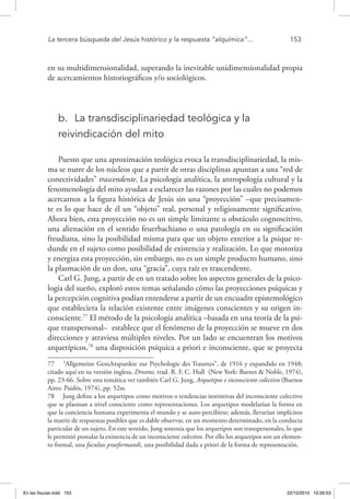 La tercera búsqueda del Jesús histórico y la respuesta “alquímica”...	 153
en su multidimensionalidad, superando la inevitable unidimensionalidad propia
de acercamientos historiográficos y/o sociológicos.
b.	 La transdisciplinariedad teológica y la
reivindicación del mito
Puesto que una aproximación teológica evoca la transdisciplinariedad, la mis-
ma se nutre de los núcleos que a partir de otras disciplinas apuntan a una “red de
conectividades” trascendente. La psicología analítica, la antropología cultural y la
fenomenología del mito ayudan a esclarecer las razones por las cuales no podemos
acercarnos a la figura histórica de Jesús sin una “proyección” –que precisamen-
te es lo que hace de él un “objeto” real, personal y religiosamente significativo.
Ahora bien, esta proyección no es un simple limitante u obstáculo cognoscitivo,
una alienación en el sentido feuerbachiano o una patología en su significación
freudiana, sino la posibilidad misma para que un objeto exterior a la psique re-
dunde en el sujeto como posibilidad de existencia y realización. Lo que motoriza
y energiza esta proyección, sin embargo, no es un simple producto humano, sino
la plasmación de un don, una “gracia”, cuya raíz es trascendente.
Carl G. Jung, a partir de en un tratado sobre los aspectos generales de la psico-
logía del sueño, exploró estos temas señalando cómo las proyecciones psíquicas y
la percepción cognitiva podían entenderse a partir de un encuadre epistemológico
que estableciera la relación existente entre imágenes conscientes y su origen in-
consciente.77
El método de la psicología analítica –basada en una teoría de la psi-
que transpersonal– establece que el fenómeno de la proyección se mueve en dos
direcciones y atraviesa múltiples niveles. Por un lado se encuentran los motivos
arquetípicos,78
una disposición psíquica a priori e inconsciente, que se proyecta
77  “Allgemeine Gesichtspunkte zur Psychologie des Traumes”, de 1916 y expandido en 1948;
citado aquí en su versión inglesa, Dreams, trad. R. F. C. Hull (New York: Barnes & Noble, 1974),
pp. 23-66. Sobre esta temática ver también Carl G. Jung, Arquetipos e inconsciente colectivo (Buenos
Aires: Paidós, 1974), pp. 52ss.
78  Jung define a los arquetipos como motivos o tendencias instintivas del inconsciente colectivo
que se plasman a nivel consciente como representaciones. Los arquetipos modelarían la forma en
que la conciencia humana experimenta el mundo y se auto-percibirse; además, llevarían implícitos
la matriz de respuestas posibles que es dable observar, en un momento determinado, en la conducta
particular de un sujeto. En este sentido, Jung sostenía que los arquetipos son transpersonales, lo que
le permitió postular la existencia de un inconsciente colectivo. Por ello los arquetipos son un elemen-
to formal, una facultas praeformandi, una posibilidad dada a priori de la forma de representación.
En las fisuras.indd 153 22/12/2010 10:26:53
 
