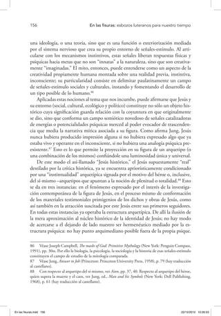 156 	 En las fisuras: esbozos luteranos para nuestro tiempo
una ideología, o una teoría, sino que es una función o exteriorización mediada
por el sistema nervioso que crea su propio entorno de señales-estímulo. Al arti-
cularse con los mecanismos instintivos, estas señales liberan respuestas físicas y
psíquicas hacia metas que no son “innatas” a la naturaleza, sino que son creativa-
mente “imaginadas.” El mito, entonces, puede entenderse como un aspecto de la
creatividad propiamente humana montada sobre una realidad previa, instintiva,
inconsciente; su particularidad consiste en delimitar paulatinamente un campo
de señales-estímulo sociales y culturales, instando y fomentando el desarrollo de
un tipo posible de lo humano.86
Aplicadas estas nociones al tema que nos incumbe, puede afirmarse que Jesús y
su entorno (social, cultural, ecológico y político) constituye no sólo un objeto his-
tórico cuya significación guarda relación con la coyuntura en que originalmente
se dio, sino que conforma un campo semiótico novedoso de señales catalizadoras
de energías o potencialidades psíquicas merced al poder evocador de trascenden-
cia que media la narrativa mítica asociada a su figura. Como afirma Jung, Jesús
nunca hubiera producido impresión alguna si no hubiera expresado algo que ya
estaba vivo y operante en el inconsciente, si no hubiera una analogía psíquica pre-
existente.87
Esto es lo que permite la proyección en su figura de un arquetipo (o
una combinación de los mismos) confiándole una luminosidad única y universal.
De este modo el así-llamado “Jesús histórico,” el Jesús supuestamente “real”
destilado por la crítica histórica, ya se encuentra apriorísticamente condicionado
por una “instintualidad” arquetípica signada por el motivo del héroe o, inclusive,
del sí-mismo –arquetipos que apuntan a la noción de plenitud o totalidad.88
Esto
se da en tres instancias: en el fenómeno expresado por el interés de la investiga-
ción contemporánea de la figura de Jesús, en el proceso mismo de conformación
de los materiales testimoniales primigenios de los dichos y obras de Jesús, como
así también en la atracción suscitada por este Jesús entre sus primeros seguidores.
En todas estas instancias ya operaba la estructura arquetípica. De allí la ilusión de
la mera aproximación al núcleo histórico de la identidad de Jesús; no hay modo
de acercarse a él dejando de lado nuestro ser hermenéutico mediado por la es-
tructura psíquica: no hay punto arquimediano posible fuera de la propia psique.
86  Véase Joseph Campbell, The masks of God: Primitive Mythology (New York: Penguin Compass,
1991), pp. 30ss. Por ello la biología, la psicología, la sociología y la historia de esas señales-estímulo
constituyen el campo de estudio de la mitología comparada.
87  Véase Jung, Answer to Job (Princeton: Princeton University Press, 1958), p. 79 (hay traducción
al castellano).
88  Con respecto al arquetipo del sí-mismo, ver Aion, pp. 37, 40. Respecto al arquetipo del héroe,
quien supera la muerte y el caos, ver Jung, ed., Man and his Symbols (New York: Dell Publishing,
1968), p. 61 (hay traducción al castellano).
En las fisuras.indd 156 22/12/2010 10:26:53
 