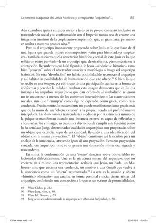 La tercera búsqueda del Jesús histórico y la respuesta “alquímica”...	 157
Aún cuando se quiera entender mejor a Jesús en su propio contexto, inclusive su
trascendencia social y su confrontación con el Imperio, nunca cesa de crearse una
imagen en términos de la propia auto-comprensión que, en gran parte, permane-
ce oculta a nuestros propios ojos.89
Pero si el arquetipo inconsciente proyectado sobre Jesús es lo que hace de él
una figura que guarda interés contemporáneo –aún para historiadores suspica-
ces– también es cierto que la concreción histórica y social de este Jesús es lo que
refleja un rostro particular de un arquetipo que, de otra forma, permanecería en la
abstracción. Recordemos que la(s) figura(s) de Jesús –canónico o histórico– tam-
bién “proyecta” sobre el observador una cierta morfología o imago del arquetipo
(crístico). Sin esta “devolución” no habría posibilidad de reconocer el arquetipo
y así habitar las posibilidades de humanización que éste ofrece.90
Si bien lo que
se recibe es una imagen, por ello fruto de una participación activa en la forma de
conformar y percibir la realidad, también esta imagen demuestra que en última
instancia los impulsos arquetípicos que dan expresión al simbolismo religioso
no se encuentran a merced de los consensos intersubjetivos o las construcciones
sociales, sino que “irrumpen” como algo no esperado, como gracia, como tras-
cendencia. Precisamente, lo trascendente no puede manifestarse como gracia más
que de la mano de un “objeto exterior” a la psique, siendo así profundamente
interpelada. Las dimensiones trascendentes mediadas por la estructura misma de
la psique se manifiestan cuando una instancia externa es capaz de reflejarlas y
encausarlas. Sin embargo, no cualquier objeto puede cumplir esta función; como
lo ha señalado Jung, determinadas cualidades arquetípicas son proyectadas sobre
un objeto que explicita rasgos de esa cualidad, llevando a una identificación del
objeto con la misma proyección.91
El “objeto” constituye así la ocasión para un
anclaje de la conciencia, atrayendo (para sí) una proyección. Pero esta proyección
evocada, este arquetipo, tiene su origen en una dimensión misteriosa, sagrada y
trascendente.
En suma, la conformación de una “imago” descansa sobre dos variables re-
lacionadas dialécticamente. Una es la estructura misma del arquetipo, que no
encierra en sí mismo una representación acabada –un Jesús, un Buda, un Ma-
homa– sino que encarna una tendencia, un motivo o una Gestalt que vuelve a
la conciencia como un “objeto” representado.92
La otra es la ocasión y objeto
–histórico o literario– que cataliza en forma personal y social ciertas aristas del
arquetipo, confiriendo una concreción a lo que es un océano de potencialidades.
89  Véase Childs, p. 222.
90  Véase Jung, Aion, p. 40.
91  Véase Id., Dreams, p. 59.
92  Jung aclara esta dimensión de lo arquetípico en Man and his Symbols, p. 58.
En las fisuras.indd 157 22/12/2010 10:26:53
 