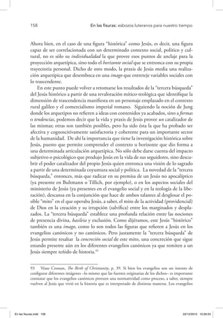 158 	 En las fisuras: esbozos luteranos para nuestro tiempo
Ahora bien, en el caso de una figura “histórica” como Jesús, es decir, una figura
capaz de ser correlacionada con un determinado contexto social, político y cul-
tural, no es sólo su individualidad la que provee esos puntos de anclaje para la
proyección arquetípica, sino todo el horizonte social que se entronca con su propia
trayectoria personal. Dicho de otro modo, la praxis de Jesús media una realiza-
ción arquetípica que desemboca en una imago que entreteje variables sociales con
lo trascendente.
En este punto puede volver a retomarse los resultados de la “tercera búsqueda”
del Jesús histórico a partir de una revaloración mítico-teológica que identifique la
dimensión de trascendencia manifiesta en un personaje emplazado en el contexto
rural galileo y el comercialismo imperial romano. Siguiendo la noción de Jung
donde los arquetipos no refieren a ideas con contenidos ya acabados, sino a formas
o tendencias, podemos decir que la vida y praxis de Jesús provee un catalizador de
las mismas; otras son también posibles, pero ha sido ésta la que ha probado ser
afectiva y cognoscitivamente satisfactoria y coherente para un importante sector
de la humanidad. De ahí la importancia que tiene la investigación histórica sobre
Jesús, puesto que permite comprender el contexto u horizonte que dio forma a
una determinada articulación arquetípica. No sólo debe darse cuenta del impacto
subjetivo o psicológico que produjo Jesús en la vida de sus seguidores, sino descu-
brir el poder catalizador del propio Jesús quien entronca una visión de lo sagrado
a partir de una determinada coyuntura social y política. La novedad de la “tercera
búsqueda,” entonces, más que radicar en su premisa de un Jesús no apocalíptico
(ya presente en Bultmann o Tillich, por ejemplo), o en los aspectos sociales del
ministerio de Jesús (ya presentes en el evangelio social y en la teología de la libe-
ración), descansa en la conjunción que hace de ambos talantes al desglosar el po-
sible “mito” en el que operaba Jesús, a saber, el mito de la actividad (providencial)
de Dios en la creación y su irrupción (salvífica) entre los marginados y despla-
zados. La “tercera búsqueda” establece una profunda relación entre las nociones
de presencia divina, basileia y exclusión. Como dijéramos, este Jesús “histórico”
también es una imago, como lo son todos las figuras que refieren a Jesús en los
evangelios canónicos y no canónicos. Pero justamente la “tercera búsqueda” de
Jesús permite resaltar la concreción social de este mito, una concreción que sigue
estando presente aún en los diferentes evangelios canónicos ya que remiten a un
Jesús siempre teñido de historia.93
93  Véase Crossan, The Birth of Christianity, p. 39. Si bien los evangelios son un intento de
configurar diferentes imágenes –lo mismo que las fuentes originarias de los dichos– es importante
constatar que los evangelios canónicos proveen una normatividad como proceso, a saber, siempre
vuelven al Jesús que vivió en la historia que es interpretado de distintas maneras. Los evangelios
En las fisuras.indd 158 22/12/2010 10:26:54
 