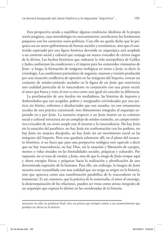 La tercera búsqueda del Jesús histórico y la respuesta “alquímica”...	 159
Esta perspectiva ayuda a equilibrar algunas tendencias idealistas de la propia
teoría jungiana, cuya metodología no necesariamente correlaciona los fenómenos
psíquicos con los contextos socio-políticos. Con ello no queda dicho que lo psí-
quico sea un mero epifenómeno de fuerzas sociales y económicas, sino que el con-
tenido expresado por una figura histórica devenida en arquetípica está acoplada
a un contexto social y cultural que conjuga un marco evocador de ciertos rasgos
de lo divino. Los hechos históricos que rodearon la vida sociopolítica de Galilea
y Judea conforman las condiciones y el ímpetu para los contenidos visionarios de
Jesús –y luego, la formación de imágenes teológicas en torno a Jesús, es decir, la
cristología. Las condiciones particulares de angustia, neurosis y tensión producida
por una situación conflictiva de opresión en las márgenes del Imperio, evocan un
conjunto de señales-estímulo anclados en la figura de un Jesús que exterioriza
una cualidad particular de lo trascendente en conjunción con una praxis social:
el amor que busca y trata al otro u otra como una igual sin cancelar su diferencia.
La proclamación de una basileia sin mediadores, las historias de impuros y
desheredados que son acogidos, pobres y marginados reivindicados por una jus-
ticia sin límites, enfermos y desahuciados que son sanados, no son ornamentos
sociales de una práctica coyuntural, sino dimensiones integrales al arquetipo ex-
presado en y por Jesús. La narrativa respecto a un Jesús inserto en su contexto
social y cultural estructura así un complejo de señales-estímulo, un campo semió-
tico evocador de un cierto acople con el entorno y la trascendencia. No hay Jesús
sin la sanación del paralítico, no hay Jesús sin confrontación con los poderes, no
hay Jesús sin mujeres discípulas, no hay Jesús sin un movimiento social en las
márgenes del Imperio. Pero esto quedaría solamente allí, en el plano del recuen-
to histórico, si no fuera que para una perspectiva teológica esto equivale a decir
que no hay trascendencia, no hay Dios, sin la sanación y liberación de cuerpos,
mentes y vidas situados en las liminalidades sociales, psíquicas y culturales. Por
supuesto, no se trata de emular a Jesús, sino de que la imago de Jesús evoque aquí
y ahora energías físicas y psíquicas hacia la realización y plenificación de una
determinada expresión de lo humano. Para ello, sin embargo, la imagen de Jesús
necesita estar ensamblada con una realidad que no tenga su origen en la historia,
sino que aparezca como una manifestación parabólica de lo trascendente en lo
inmanente. Es así, entonces, que la práctica de la comensalía, el amor al enemigo,
la desjerarquización de las relaciones, pueden ser vistas como aristas integrales de
un arquetipo que expresa lo último en las coordenadas de la historia.
muestran no sólo un producto final, sino un proceso que siempre remite a un acontecimiento que
produjo un efecto en la historia.
En las fisuras.indd 159 22/12/2010 10:26:54
 