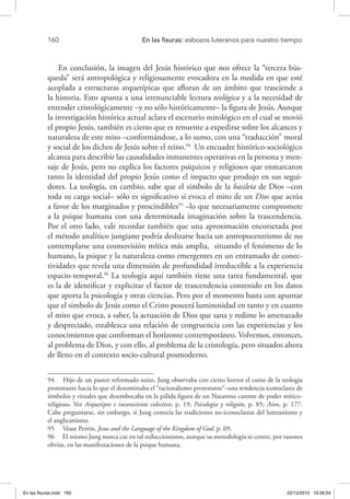 160 	 En las fisuras: esbozos luteranos para nuestro tiempo
En conclusión, la imagen del Jesús histórico que nos ofrece la “tercera bús-
queda” será antropológica y religiosamente evocadora en la medida en que esté
acoplada a estructuras arquetípicas que afloran de un ámbito que trasciende a
la historia. Esto apunta a una irrenunciable lectura teológica y a la necesidad de
entender cristológicamente –y no sólo históricamente– la figura de Jesús. Aunque
la investigación histórica actual aclara el escenario mitológico en el cual se movió
el propio Jesús, también es cierto que es renuente a expedirse sobre los alcances y
naturaleza de este mito –conformándose, a lo sumo, con una “traducción” moral
y social de los dichos de Jesús sobre el reino.94
Un encuadre histórico-sociológico
alcanza para describir las causalidades inmanentes operativas en la persona y men-
saje de Jesús, pero no explica los factores psíquicos y religiosos que enmarcaron
tanto la identidad del propio Jesús como el impacto que produjo en sus segui-
dores. La teología, en cambio, sabe que el símbolo de la basileia de Dios –con
toda su carga social– sólo es significativo si evoca el mito de un Dios que actúa
a favor de los marginados y prescindibles95
–lo que necesariamente compromete
a la psique humana con una determinada imaginación sobre la trascendencia.
Por el otro lado, vale recordar también que una aproximación encorsetada por
el método analítico jungiano podría deslizarse hacia un antropocentrismo de no
contemplarse una cosmovisión mítica más amplia, situando el fenómeno de lo
humano, la psique y la naturaleza como emergentes en un entramado de conec-
tividades que revela una dimensión de profundidad irreductible a la experiencia
espacio-temporal.96
La teología aquí también tiene una tarea fundamental, que
es la de identificar y explicitar el factor de trascendencia contenido en los datos
que aporta la psicología y otras ciencias. Pero por el momento basta con apuntar
que el símbolo de Jesús como el Cristo poseerá luminosidad en tanto y en cuanto
el mito que evoca, a saber, la actuación de Dios que sana y redime lo amenazado
y despreciado, establezca una relación de congruencia con las experiencias y los
conocimientos que conforman el horizonte contemporáneo. Volvemos, entonces,
al problema de Dios, y con ello, al problema de la cristología, pero situados ahora
de lleno en el contexto socio-cultural posmoderno.
94  Hijo de un pastor reformado suizo, Jung observaba con cierto horror el curso de la teología
protestante hacia lo que el denominaba el “racionalismo protestante”–una tendencia iconoclasta de
símbolos y rituales que desembocaba en la pálida figura de un Nazareno carente de poder mítico-
religioso. Ver Arquetipos e inconsciente colectivo, p. 19; Psicología y religión, p. 85; Aion, p. 177.
Cabe preguntarse, sin embargo, si Jung conocía las tradiciones no-iconoclastas del luteranismo y
el anglicanismo.
95  Véase Perrin, Jesus and the Language of the Kingdom of God, p. 69.
96  El mismo Jung nunca cae en tal reduccionismo, aunque su metodología se centre, por razones
obvias, en las manifestaciones de la psique humana.
En las fisuras.indd 160 22/12/2010 10:26:54
 