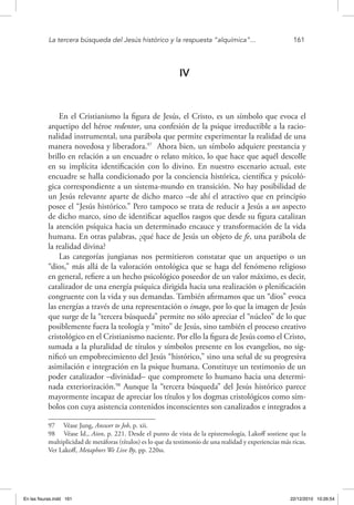 La tercera búsqueda del Jesús histórico y la respuesta “alquímica”...	 161
IV
En el Cristianismo la figura de Jesús, el Cristo, es un símbolo que evoca el
arquetipo del héroe redentor, una confesión de la psique irreductible a la racio-
nalidad instrumental, una parábola que permite experimentar la realidad de una
manera novedosa y liberadora.97
Ahora bien, un símbolo adquiere prestancia y
brillo en relación a un encuadre o relato mítico, lo que hace que aquél descolle
en su implícita identificación con lo divino. En nuestro escenario actual, este
encuadre se halla condicionado por la conciencia histórica, científica y psicoló-
gica correspondiente a un sistema-mundo en transición. No hay posibilidad de
un Jesús relevante aparte de dicho marco –de ahí el atractivo que en principio
posee el “Jesús histórico.” Pero tampoco se trata de reducir a Jesús a un aspecto
de dicho marco, sino de identificar aquellos rasgos que desde su figura catalizan
la atención psíquica hacia un determinado encauce y transformación de la vida
humana. En otras palabras, ¿qué hace de Jesús un objeto de fe, una parábola de
la realidad divina?
Las categorías jungianas nos permitieron constatar que un arquetipo o un
“dios,” más allá de la valoración ontológica que se haga del fenómeno religioso
en general, refiere a un hecho psicológico poseedor de un valor máximo, es decir,
catalizador de una energía psíquica dirigida hacia una realización o plenificación
congruente con la vida y sus demandas. También afirmamos que un “dios” evoca
las energías a través de una representación o imago, por lo que la imagen de Jesús
que surge de la “tercera búsqueda” permite no sólo apreciar el “núcleo” de lo que
posiblemente fuera la teología y “mito” de Jesús, sino también el proceso creativo
cristológico en el Cristianismo naciente. Por ello la figura de Jesús como el Cristo,
sumada a la pluralidad de títulos y símbolos presente en los evangelios, no sig-
nificó un empobrecimiento del Jesús “histórico,” sino una señal de su progresiva
asimilación e integración en la psique humana. Constituye un testimonio de un
poder catalizador –divinidad– que compromete lo humano hacia una determi-
nada exteriorización.98
Aunque la “tercera búsqueda” del Jesús histórico parece
mayormente incapaz de apreciar los títulos y los dogmas cristológicos como sím-
bolos con cuya asistencia contenidos inconscientes son canalizados e integrados a
97  Véase Jung, Answer to Job, p. xii.
98  Véase Id., Aion, p. 221. Desde el punto de vista de la epistemología, Lakoff sostiene que la
multiplicidad de metáforas (títulos) es lo que da testimonio de una realidad y experiencias más ricas.
Ver Lakoff, Metaphors We Live By, pp. 220ss.
En las fisuras.indd 161 22/12/2010 10:26:54
 