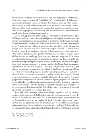 162 	 En las fisuras: esbozos luteranos para nuestro tiempo
la conciencia,99
al menos devela el mito en el cual Jesús experimentó su identidad.
Jesús, visto como un proceso de “individuación” y exteriorización de lo humano,
se encuentra enraizado en una experiencia de lo sagrado como un Otro incondi-
cional, quien se revela sub specie contrarii, entre los “otros” victimizados y despo-
jados de sus bienes, de su dignidad, de su salud. Esto confiere un nexo importante
entre un hecho psíquico-trascendental y una coordenada social –una confluencia
donde debe situarse el discurso cristológico.
Ahora bien, ¿qué tipo de cristología puede hoy capturar esta confluencia? Aquí
habrá que remitirse a ciertas dinámicas del pensar cristológico que enlazan de una
manera muy particular lo trascendente con lo inmanente. En efecto, un personaje
histórico devenido en objeto de fe no sólo adquiere las connotaciones propias
de un “espejo” de una realidad arquetípica, sino que dicho espejo refracta una
imagen cuyas frecuencias se hallan condicionadas por el medio. Ya hemos hecho
hincapié en que Jesús media una irrupción de la trascendencia en la inmanencia.
Pero también debe remarcarse que la misma temática cristológica obliga a seguir
el flujo inverso, de modo que Jesús aparezca como una proyección de la inma-
nencia hacia la trascendencia. Precisamente este camino de doble vía es lo que
permite cristologizar la figura de Jesús, es decir, confesar que en Jesús se hace pre-
sente lo divino, pero también es lo que nos faculta cristologizar lo divino, es decir,
identificar lo trascendente con Jesús. Decir que Dios es como Jesús es más que
afirmar al nazareno como criterio para discernir lo último, como si esto último
ya “existiese” y Jesús sólo proveyera una clave de interpretación, una revelación o
visión. Esto ha sido uno de los énfasis de la teología protestante, lo que ha llevado
a subrayar los aspectos cognitivos asociadas a la noción de revelación. Pero aquí
proponemos comprender lo “último” desde una figura que puede ser histórica-
mente ubicada y correlacionada con dimensiones sociales, políticas y culturales
claves de su contexto. En otras palabras, enfatizar la incidencia que tiene Jesús –y
su horizonte– en la misma realidad de lo divino. Aquí entramos de lleno en el
aporte más substancial de la teología de Lutero.
Jesús, el Cristo, constituye entonces un símbolo y parábola que ata y comu-
nica dos flujos diferentes de la Realidad, teniendo implicancias para el curso de
ambas.100
Su poder evocador –que es a la vez dependiente e independiente de
su historia– lleva hacia un nuevo plano de intelección, el teológico, que emerge
entre y más allá de los campos u objetos instituidos por las diferentes estrategias
del conocimiento. De este modo una interpretación cristológica de Jesús subsume
su existencia histórica rebasándola, identificándolo como un vórtice gravitacional
99  Véase Jung, Aion, p. 169.
100  Véase Nicolescu, pp. 21s.
En las fisuras.indd 162 22/12/2010 10:26:54
 