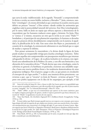 La tercera búsqueda del Jesús histórico y la respuesta “alquímica”...	 163
que curva la onda –indiferenciada– de lo sagrado, “forzando” y comprometiendo
lo divino a revelar un rostro biófilo, inclusivo y liberador.101
Jesús, entonces, tam-
bién “cristologiza” a la misma divinidad ya que constituye la ocasión externa para
definir un proceso “interno” a Dios mismo –donde residen las antinomias que
engloban toda la potencialidad (amoral) del universo. Este Dios (cristologizado),
por lo tanto, halla en Jesús un espejo que refracta aspectos y dimensiones de lo
trascendente que los humanos traducen como agape y koinonia. En Jesús, Dios
se “conoce a” sí mismo, encuentra un otro que le revela su ser como “Padre”102
bondadoso, y al participar de esta plasmación arquetípica, lo humano es devuelto
como un proyecto divino decididamente comprometido con la justicia, la igual-
dad y la plenificación de la vida. Este nexo entre dos flujos es, precisamente, el
corazón de la cristología, la communicatio idiomatum en una finitud que es capaz
de mediar y expresar lo infinito.
Pero pensar seriamente lo trascendente y lo divino desde la figura de Jesús
puede resultar un insoportable vértigo para muchas cristologías existentes. Sobre
todo para aquellas aún comprometidas con presupuestos metafísicos que intentan
salvaguardar lo divino –el Logos– de su plena inclusión en la criatura; esto signi-
ficaría una subordinación de la Palabra a la carne, y con ello una limitación y una
alteración de la naturaleza divina.103
Puede decirse que estas cristologías, como la
calvinista en general y la barthiana en particular, encierran una saludable sospe-
cha y hasta una reserva profética frente a las tendencias domesticadoras de otras
propuestas teológicas. Pero el precio a pagar es alto, ya que ponen en circulación
el concepto de un Logos asarkos,104
es decir, una instancia divina preexistente –un
terminus a quo– que se “encarna” en Jesús de Nazaret –terminus ad quem.105
En
parte esto podría equipararse con la idea de los arquetipos, por ejemplo, el del
101  Antes de la obra de Jung (cfr. Aion y Answer to Job), fue Lutero quien en su genialidad supo
de este carácter escondido, majestuoso y por ello terrorífico de lo sagrado, que sólo en Jesús muestra
su rostro “amigable”. Ver “La voluntad determinada”, Obras IV: 163ss.
102  “Padre” (Abba) ya que esa es la nomenclatura que aparece en los textos canónicos, pero
no implica ninguna prerrogativa de género, siendo el aspecto parental lo que busca destacarse. La
noción de “Madre” es igualmente evocativa de este aspecto.
103  Véase Karl Barth, Die Kirchliche Dogmatik IV/1 (Zollikon-Zürich: Evangelischer Verlag,
1953), p. 198.
104  Es justo indicar que Barth siempre guardó reservas con respecto a este concepto, pero nunca
logra disipar del todo la sospecha de que emplea este término como una caución frente a las tenden-
cias antropocéntricas que caracterizan a la teología del siglo 19, que rastrea al mismo Lutero. Algu-
nos arguyen que hacia el final de su Dogmática Eclesiástica, Barth parece abandonar definitivamente
la noción de un Logos asarkós. Ver John Thompson, Christ in Perspective: Christological Perspectives
in the Theology of Karl Barth (Grand Rapids: Eerdmans, 1978), p. 102.
105  Véase Barth, KD I/2, p. 185. La humanidad, por lo tanto, no puede ser más que algo aña-
dido o asumido por una identidad previa.
En las fisuras.indd 163 22/12/2010 10:26:54
 