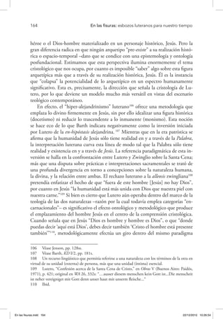 164 	 En las fisuras: esbozos luteranos para nuestro tiempo
héroe o el Dios-hombre materializado en un personaje histórico, Jesús. Pero la
gran diferencia radica en que ningún arquetipo “pre-existe” a su realización histó-
rica o espacio-temporal –dato que se condice con una epistemología y ontología
posfundacional. Estimamos que esta perspectiva ilumina enormemente el tema
cristológico que nos ocupa, por cuanto es imposible “saber” algo sobre esta figura
arquetípica más que a través de su realización histórica, Jesús. Él es la instancia
que “colapsa” la potencialidad de lo arquetípico en un espectro humanamente
significativo. Esta es, precisamente, la dirección que señala la cristología de Lu-
tero, por lo que deviene un modelo mucho más versátil en vistas del escenario
teológico contemporáneo.
En efecto, el “hiper-alejandrinismo” luterano106
ofrece una metodología que
emplaza lo divino firmemente en Jesús, sin por ello idealizar una figura histórica
(docetismo) ni reducir lo trascendente a lo inmanente (monismo). Esta noción
se hace eco de lo que Barth indicara negativamente como la inversión iniciada
por Lutero de la en-hipóstasis alejandrina. 107
Mientras que en la era patrística se
afirma que la humanidad de Jesús sólo tiene realidad en y a través de la Palabra,
la interpretación luterana curva esta línea de modo tal que la Palabra sólo tiene
realidad y existencia en y a través de Jesús. La referencia paradigmática de esta in-
versión se halla en la confrontación entre Lutero y Zwinglio sobre la Santa Cena;
más que una disputa sobre prácticas e interpretaciones sacramentales se trató de
una profunda divergencia en torno a concepciones sobre la naturaleza humana,
la divina, y la relación entre ambas. El rechazo luterano a la alleosis zwingliana108
pretendía enfatizar el hecho de que “fuera de este hombre [Jesús] no hay Dios”,
por cuanto en Jesús “la humanidad está más unida con Dios que nuestra piel con
nuestra carne.”109
Si bien es cierto que Lutero aún operaba dentro del marco de la
teología de las dos naturalezas –razón por la cual todavía emplea categorías “en-
carnacionales”– es significativo el efecto ontológico y metodológico que produce
el emplazamiento del hombre Jesús en el centro de la comprensión cristológica.
Cuando señala que en Jesús “Dios es hombre y hombre es Dios”, o que “donde
puedas decir ‘aquí está Dios’, debes decir también ‘Cristo el hombre está presente
también’”110
, metodológicamente efectúa un giro dentro del mismo paradigma
106  Véase Jenson, pp. 128ss.
107  Véase Barth, KD I/2, pp. 181s.
108  Un recurso lingüístico que permitía referirse a una naturaleza con los términos de la otra en
virtud de su unidad (externa) de persona, más que una unidad (íntima) esencial.
109  Lutero, “Confesión acerca de la Santa Cena de Cristo,” en Obras V (Buenos Aires: Paidós,
1971), p. 421; original en WA 26, 332s: “…ausser diesem menschen kein Gott ist...Die menscheit
ist neher vereigniget mit Gott denn unser haut mit unserm fleische...“
110  Ibid.
En las fisuras.indd 164 22/12/2010 10:26:54
 