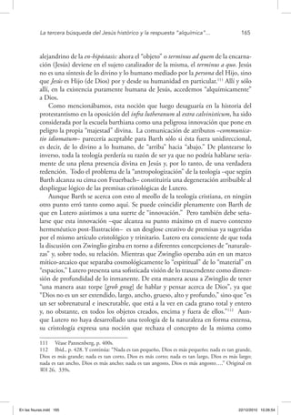 La tercera búsqueda del Jesús histórico y la respuesta “alquímica”...	 165
alejandrino de la en-hipóstasis: ahora el “objeto” o terminus ad quem de la encarna-
ción (Jesús) deviene en el sujeto catalizador de la misma, el terminus a quo. Jesús
no es una síntesis de lo divino y lo humano mediado por la persona del Hijo, sino
que Jesús es Hijo (de Dios) por y desde su humanidad en particular.111
Allí y sólo
allí, en la existencia puramente humana de Jesús, accedemos “alquímicamente”
a Dios.
Como mencionábamos, esta noción que luego desaguaría en la historia del
protestantismo en la oposición del infra lutheranum al extra calvinisticum, ha sido
considerada por la escuela barthiana como una peligrosa innovación que pone en
peligro la propia “majestad” divina. La comunicación de atributos –communica-
tio idiomatum– parecería aceptable para Barth sólo si ésta fuera unidireccional,
es decir, de lo divino a lo humano, de “arriba” hacia “abajo.” De plantearse lo
inverso, toda la teología perdería su razón de ser ya que no podría hablarse seria-
mente de una plena presencia divina en Jesús y, por lo tanto, de una verdadera
redención. Todo el problema de la “antropologización” de la teología –que según
Barth alcanza su cima con Feuerbach– constituiría una degeneración atribuible al
despliegue lógico de las premisas cristológicas de Lutero.
Aunque Barth se acerca con esto al meollo de la teología cristiana, en ningún
otro punto erró tanto como aquí. Se puede coincidir plenamente con Barth de
que en Lutero asistimos a una suerte de “innovación.” Pero también debe seña-
larse que esta innovación –que alcanza su punto máximo en el nuevo contexto
hermenéutico post-Ilustración– es un desglose creativo de premisas ya sugeridas
por el mismo artículo cristológico y trinitario. Lutero era consciente de que toda
la discusión con Zwinglio giraba en torno a diferentes concepciones de “naturale-
zas” y, sobre todo, su relación. Mientras que Zwinglio operaba aún en un marco
mítico-arcaico que separaba cosmológicamente lo “espiritual” de lo “material” en
“espacios,” Lutero presenta una sofisticada visión de lo trascendente como dimen-
sión de profundidad de lo inmanente. De esta manera acusa a Zwinglio de tener
“una manera asaz torpe [grob gnug] de hablar y pensar acerca de Dios”, ya que
“Dios no es un ser extendido, largo, ancho, grueso, alto y profundo,” sino que “es
un ser sobrenatural e inescrutable, que está a la vez en cada grano total y entero
y, no obstante, en todos los objetos creados, encima y fuera de ellos.”112
Aun-
que Lutero no haya desarrollado una teología de la naturaleza en forma extensa,
su cristología expresa una noción que rechaza el concepto de la misma como
111  Véase Pannenberg, p. 400s.
112  Ibid., p. 428. Y continúa: “Nada es tan pequeño, Dios es más pequeño; nada es tan grande,
Dios es más grande; nada es tan corto, Dios es más corto; nada es tan largo, Dios es más largo;
nada es tan ancho, Dios es más ancho; nada es tan angosto, Dios es más angosto….” Original en
WA 26, 339s.
En las fisuras.indd 165 22/12/2010 10:26:54
 