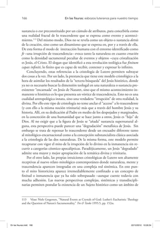 166 	 En las fisuras: esbozos luteranos para nuestro tiempo
sustancia o esse preconstituido por un cúmulo de atributos, para concebirla como
una realidad fractal de lo trascendente que se expresa como evento y aconteci-
miento.113
Del mismo modo, Dios no se revela como un objeto o sustancia detrás
de la creación, sino como un dinamismo que se expresa en, por y a través de ella.
De esta forma el modo de interacción humana con el entorno identificado como
fe –una irrupción de trascendencia– evoca tanto la naturaleza en cuanto creación
como la densidad sacramental peculiar de eventos y objetos –cuya cristalización
es Jesús, el Cristo. El slogan que identificó a esta revolución teológica fue finitum
capax infiniti, lo finito que es capaz de recibir, contener y expresar lo infinito.
Concluyendo, estas referencias a la cristología de Lutero permiten subrayar
dos cosas a la vez. Por un lado, la prestancia que tiene este modelo cristológico a la
hora de asimilar los resultados de la “tercera búsqueda” del Jesús histórico, donde
ya no es necesario buscar la dimensión teologal en una naturaleza o sustancia pre-
existente “encarnada” en Jesús de Nazaret, sino que el mismo acontecimiento in-
manente o histórico es lo que presenta un vórtice de trascendencia. Esto no es una
cualidad antropológica innata, sino una verdadera “irrupción” de otra realidad, la
divina. Por ello este tipo de cristología no teme anclar el “acceso” a lo trascendente
(y con ello a la misma noción trinitaria) más que a través del hombre Jesús y su
historia. Allí, en su dedicación al Padre en medio de los despojados y marginados,
en la concreción de una humanidad que se hace junto a otros, Jesús es “hijo” de
Dios. Al no exigir que a la figura de Jesús se “añada” sustancia supernatural al-
guna, esta perspectiva puede parecer una “degradación” metafísica de Jesús. Sin
embargo se trata de repensar lo trascendente desde un encuadre diferente tanto
al mitológico-encarnacional como a la concepción substancialista clásica asociada
a la cristología de las dos naturalezas. De la misma forma, este modelo permite
recapturar con vigor el mito de la irrupción de lo divino en la inmanencia sin re-
currir a categorías cósmico-apocalípticas. Paradójicamente, un Jesús “degradado”
admite una mayor y mejor apropiación de la temática divina y trinitaria.
Por el otro lado, las propias intuiciones cristológicas de Lutero son altamente
receptivas al nuevo relato mitológico contemporáneo donde naturaleza, mente y
trascendencia aparecen integradas en una compleja red sistémica. En este pun-
to el mito historicista aparece irremediablemente confinado a un concepto de
finitud o inmanencia que ya ha sido sobrepasado –aunque cuente todavía con
mucha adhesión. Las nuevas perspectivas complejas, sistémicas y transdiscipli-
narias permiten postular la existencia de un Sujeto histórico como un ámbito de
113  Véase Niels Gregersen, “Natural Events as Crystals of God: Luther’s Eucharistic Theology
and the Question of Nature’s Sacramentality,” Tro & Tanke 1995:5, pp. 152ss.
En las fisuras.indd 166 22/12/2010 10:26:54
 