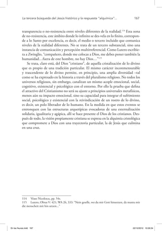 La tercera búsqueda del Jesús histórico y la respuesta “alquímica”...	 167
transparencia o no-resistencia entre niveles diferentes de la realidad.114
Esta zona
de no-resistencia, este ámbito donde lo infinito se des-vela en lo finito, correspon-
de a lo Santo por excelencia, es decir, el medio o tercero incluido que comunica
niveles de la realidad diferentes. No se trata de un tercero substancial, sino una
instancia de comunicación y percepción multirreferencial. Como Lutero escribie-
ra a Zwinglio, “compañero, donde me colocas a Dios, me debes poner también la
humanidad…fuera de este hombre, no hay Dios…”115
Se trata, claro está, del Dios “cristiano”, de aquella cristalización de lo divino
que es propio de una tradición particular. El mismo carácter inconmensurable
y trascendente de lo divino permite, en principio, una amplia diversidad –tal
como se ha expresado en la historia a través del pluralismo religioso. No todos los
universos religiosos, sin embargo, canalizan un mismo acople emocional, social,
cognitivo, existencial y psicológico con el entorno. Por ello la prueba que defina
el atractivo del Cristianismo no será su ajuste a principios universales metafísicos,
menos aún su impacto emocional, sino su capacidad para integrar el sufrimiento
social, psicológico y existencial con la reivindicación de un rostro de lo divino,
es decir, un polo liberador de lo humano. En la medida en que estos eventos se
entronquen con las estructuras arquetípicas evocadoras de una externalización
solidaria, igualitaria y agápica, allí se hace presente el Dios de los cristianos. Des-
pués de todo, la visión propiamente cristiana se expresa en la alquimia cristológica
que compromete a Dios con una trayectoria particular, la de Jesús que culmina
en una cruz.
114  Véase Nicolescu, pp. 54s.
115  Lutero, Obras V: 421; WA 26, 333: “Nein geselle, wo du mir Gott hinsetzest, da mustu mir
die menscheit mit hin setzen...“
En las fisuras.indd 167 22/12/2010 10:26:54
 