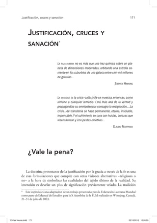 Justificación, cruces y sanación	 171
Justificación, cruces y
sanación*
La raza humana no es más que una hez química sobre un pla-
neta de dimensiones moderadas, orbitando una estrella co-
rriente en los suburbios de una galaxia entre cien mil millones
de galaxias…
Stephen Hawking
La ideología de la crisis–catástrofe se muestra, entonces, como
inmune a cualquier remedio. Está más allá de la verdad y
propagandiza su omnipotencia; consagra la resignación….La
crisis…de transitoria se hace permanente, eterna, insoluble,
impensable.Y el sufrimiento se cura con huidas, corazas que
insensibilizan y con pestes emotivas…
Claudio Martyniuk
¿Vale la pena?
La doctrina protestante de la justificación por la gracia a través de la fe es una
de esas formulaciones que compite con otras visiones alternativas –religiosas o
no– a la hora de simbolizar las cualidades del tejido último de la realidad. Su
intención es develar un plus de significación previamente velado. La tradición
*  Este capítulo es una adaptación de un trabajo presentado para la Federación Luterana Mundial
como parte del Manual de Estudios para la X Asamblea de la FLM realizado en Winnipeg, Canadá,
21–31 de julio de 2003.
En las fisuras.indd 171 22/12/2010 10:26:55
 