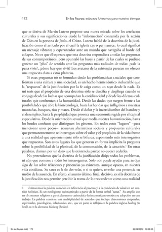172 	 En las fisuras: esbozos luteranos para nuestro tiempo
que se deriva de Martín Lutero propone una nueva mirada sobre los artefactos
culturales y sus significaciones desde la “información” contenida por la acción
de Dios en la persona de Jesús, el Cristo. Lutero habló de la doctrina de la justi-
ficación como el artículo por el cual la iglesia cae o permanece, lo cual significó
un mensaje vibrante y esperanzador ante un mundo que navegaba al borde del
colapso. No es que él esperara que esta doctrina respondiera a todas las preguntas
de sus contemporáneos, pero apuntaló las bases a partir de las cuales se pudiese
generar un “plus” de sentido ante las preguntas más radicales de todas: ¿vale la
pena vivir?, ¿cómo hay que vivir? Los avatares de la existencia parecen no ofrecer
una respuesta clara a estos planteos.
Si estas preguntas no se formulan desde las problemáticas cruciales que con-
frontan a una cultura y una sociedad, es un hecho hermenéutico ineluctable que
la “respuesta” de la justificación por la fe caiga como un rayo desde la nada. Es
mi tesis que el propósito de esta doctrina sólo se descifra y despliega cuando se
conjuga desde las luchas que acompañan la cotidianeidad y desde los dilemas cul-
turales que confrontan a la humanidad. Desde las dudas que surgen frente a las
posibilidades que abre la biotecnología, hasta las heridas que infligimos a nuestras
montañas, bosques, ríos y mares. Desde el dolor y la incertidumbre del hambre y
el desempleo, hasta la perplejidad que provoca una economía regida por el capital
especulativo. Desde la orientación sexual que media nuestra humanización, hasta
los bordes confusos que distinguen los géneros. En todos estos “lugares” –para
mencionar unos pocos– resuenan alternativas sociales y propuestas culturales
que permanentemente se interrogan sobre el valor y el propósito de la vida frente
a una realidad que aparentemente sólo se bifurca, exponiendo más interrogantes
que respuestas. Son estos lugares los que generan en forma implícita la pregunta
sobre la posibilidad de la plenitud, de la consumación, de la sanación.1
En otras
palabras, claman por un dato que la existencia parece no querer cederles.
No pretendamos que la doctrina de la justificación disipe todos los problemas,
ni aún que conteste a todos los interrogantes. Sólo nos puede ayudar para arrojar
algo de luz sobre relaciones y presencias ya existentes, aunque opacas, en nuestra
vida cotidiana. Su tarea es la de des-velar, o si se quiere, re-velar una presencia en
medio de la ausencia. En efecto, el asunto último, final, decisivo, es si la doctrina de
la justificación nos permite percibir la trama de lo trascendente como una realidad
1  Utilizaremos la palabra sanación en referencia al proceso y a la condición de salud en un sen-
tido holístico. Es un neologismo substantivado a partir de la forma verbal “sanar.” Su amplio uso
en el contexto religioso y particularmente carismático latinoamericano motiva su adopción en este
trabajo. La palabra contiene una multiplicidad de sentidos que incluye dimensiones corporales,
espirituales, psicológicas, relacionales, etc., que en parte se reflejan en la palabra inglesa healing (to
heal), o en la alemana Heilung (heilen).
En las fisuras.indd 172 22/12/2010 10:26:55
 