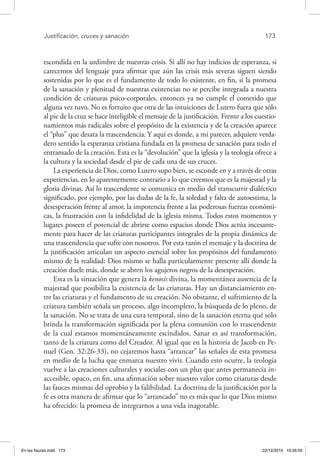 Justificación, cruces y sanación	 173
escondida en la urdimbre de nuestras crisis. Si allí no hay indicios de esperanza, si
carecemos del lenguaje para afirmar que aún las crisis más severas siguen siendo
sostenidas por lo que es el fundamento de todo lo existente, en fin, si la promesa
de la sanación y plenitud de nuestras existencias no se percibe integrada a nuestra
condición de criaturas psico-corporales, entonces ya no cumple el cometido que
alguna vez tuvo. No es fortuito que otra de las intuiciones de Lutero fuera que sólo
al pie de la cruz se hace inteligible el mensaje de la justificación. Frente a los cuestio-
namientos más radicales sobre el propósito de la existencia y de la creación aparece
el “plus” que desata la trascendencia. Y aquí es donde, a mi parecer, adquiere verda-
dero sentido la esperanza cristiana fundada en la promesa de sanación para todo el
entramado de la creación. Esta es la “devolución” que la iglesia y la teología ofrece a
la cultura y la sociedad desde el pie de cada una de sus cruces.
La experiencia de Dios, como Lutero supo bien, se esconde en y a través de otras
experiencias, en lo aparentemente contrario a lo que creemos que es la majestad y la
gloria divinas. Así lo trascendente se comunica en medio del transcurrir dialéctico
significado, por ejemplo, por las dudas de la fe, la soledad y falta de autoestima, la
desesperación frente al amor, la impotencia frente a las poderosas fuerzas económi-
cas, la frustración con la infidelidad de la iglesia misma. Todos estos momentos y
lugares poseen el potencial de abrirse como espacios donde Dios actúa incesante-
mente para hacer de las criaturas participantes integrales de la propia dinámica de
una trascendencia que sufre con nosotros. Por esta razón el mensaje y la doctrina de
la justificación articulan un aspecto esencial sobre los propósitos del fundamento
mismo de la realidad: Dios mismo se halla particularmente presente allí donde la
creación duele más, donde se abren los agujeros negros de la desesperación.
Esta es la situación que genera la kenosis divina, la momentánea ausencia de la
majestad que posibilita la existencia de las criaturas. Hay un distanciamiento en-
tre las criaturas y el fundamento de su creación. No obstante, el sufrimiento de la
criatura también señala un proceso, algo incompleto, la búsqueda de lo pleno, de
la sanación. No se trata de una cura temporal, sino de la sanación eterna qué solo
brinda la transformación significada por la plena comunión con lo trascendente
de la cual estamos momentáneamente escindidos. Sanar es así transformación,
tanto de la criatura como del Creador. Al igual que en la historia de Jacob en Pe-
nuel (Gen. 32:26-33), no cejaremos hasta “arrancar” las señales de esta promesa
en medio de la lucha que enmarca nuestro vivir. Cuando esto ocurre, la teología
vuelve a las creaciones culturales y sociales con un plus que antes permanecía in-
accesible, opaco, en fin, una afirmación sobre nuestro valor como criaturas desde
las fauces mismas del oprobio y la falibilidad. La doctrina de la justificación por la
fe es otra manera de afirmar que lo “arrancado” no es más que lo que Dios mismo
ha ofrecido: la promesa de integrarnos a una vida inagotable.
En las fisuras.indd 173 22/12/2010 10:26:55
 