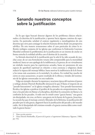 174 	 En las fisuras: esbozos luteranos para nuestro tiempo
Sanando nuestros conceptos
sobre la justificación
En lo que sigue buscaré detectar algunos de los problemas clásicos relacio-
nados a la doctrina de la justificación y apuntar hacia algunos caminos de supe-
ración. En particular, señalaré el carácter regulatorio o metalingüístico de esta
doctrina que sirve para conjugar la relación humana-divina desde una perspectiva
salvífica. De esta manera avanzaremos sobre el caso particular de cómo la re-
flexión teológica conjunta de las iglesias que conforman la Federación Luterana
Mundial confrontó la problemática de la justificación en un intento de anclar en
forma estrecha la realidad salvífica con el destino de la creación.
La fórmula doctrinal de la justificación por la sola fe ha sido acusada de mu-
chas cosas: de ser una formulación vetusta sólo comprensible para la mentalidad
medieval, hasta ser una apología de la indiferencia y la pereza; de ser virtualmente
un símbolo muerto para las experiencias actuales, hasta ser promotora de una
especie de apartheid espiritual en relación a otras creencias y religiones; desde
reducir la riqueza del mensaje bíblico, hasta motivar la indiferencia de la fe frente
a los temas más acuciantes en la sociedad y la cultura. En verdad hay mucho de
cierto en estas acusaciones, en parte resultado de la tibieza y timidez del testimo-
nio de las iglesias entroncadas en esta tradición.
Valga un ejemplo: durante la espantosa y acuciante época del nazismo el pastor
y teólogo alemán Dietrich Bonhoeffer denunció lo que él llamo el imperio de un
“pseudo-luteranismo” en la iglesia evangélica alemana.2
Este pseudo-luteranismo
llevaba a las iglesias a predicar el perdón de los pecados sin arrepentimiento, bau-
tizar a los párvulos sin llamar a la disciplina, distribuir la comunión sin llamar a la
confesión de los pecados. A todo esto lo rotuló como “gracia barata,” una gracia
sin discipulado, sin cruz, en breve, una gracia sin la fuente de la gracia, Jesucristo.
La secuela fue que el mensaje central y liberador de la Reforma, la justificación del
pecador por la sola gracia, degeneró hacia la justificación del pecado y del mundo
caído. Así el discipulado del cristiano restado a la gracia costosa daba como resul-
tado la gracia barata.3
2  Véase sección anterior.
3  Véase Dietrich Bonhoeffer, El precio de la gracia: el seguimiento (Salamanca: Sígueme, 1986),
pp. 15ss.
En las fisuras.indd 174 22/12/2010 10:26:55
 
