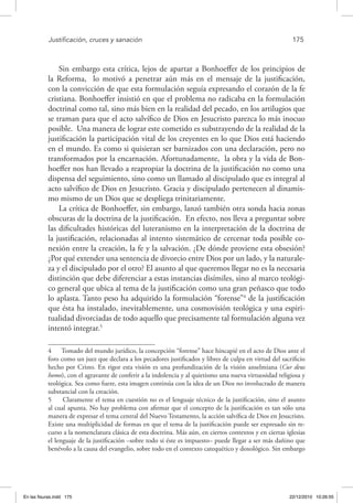 Justificación, cruces y sanación	 175
Sin embargo esta crítica, lejos de apartar a Bonhoeffer de los principios de
la Reforma, lo motivó a penetrar aún más en el mensaje de la justificación,
con la convicción de que esta formulación seguía expresando el corazón de la fe
cristiana. Bonhoeffer insistió en que el problema no radicaba en la formulación
doctrinal como tal, sino más bien en la realidad del pecado, en los artilugios que
se traman para que el acto salvífico de Dios en Jesucristo parezca lo más inocuo
posible. Una manera de lograr este cometido es substrayendo de la realidad de la
justificación la participación vital de los creyentes en lo que Dios está haciendo
en el mundo. Es como si quisieran ser barnizados con una declaración, pero no
transformados por la encarnación. Afortunadamente, la obra y la vida de Bon-
hoeffer nos han llevado a reapropiar la doctrina de la justificación no como una
dispensa del seguimiento, sino como un llamado al discipulado que es integral al
acto salvífico de Dios en Jesucristo. Gracia y discipulado pertenecen al dinamis-
mo mismo de un Dios que se despliega trinitariamente.
La crítica de Bonhoeffer, sin embargo, lanzó también otra sonda hacia zonas
obscuras de la doctrina de la justificación. En efecto, nos lleva a preguntar sobre
las dificultades históricas del luteranismo en la interpretación de la doctrina de
la justificación, relacionadas al intento sistemático de cercenar toda posible co-
nexión entre la creación, la fe y la salvación. ¿De dónde proviene esta obsesión?
¿Por qué extender una sentencia de divorcio entre Dios por un lado, y la naturale-
za y el discipulado por el otro? El asunto al que queremos llegar no es la necesaria
distinción que debe diferenciar a estas instancias disímiles, sino al marco teológi-
co general que ubica al tema de la justificación como una gran peñasco que todo
lo aplasta. Tanto peso ha adquirido la formulación “forense”4
de la justificación
que ésta ha instalado, inevitablemente, una cosmovisión teológica y una espiri-
tualidad divorciadas de todo aquello que precisamente tal formulación alguna vez
intentó integrar.5
4  Tomado del mundo jurídico, la concepción “forense” hace hincapié en el acto de Dios ante el
foro como un juez que declara a los pecadores justificados y libres de culpa en virtud del sacrificio
hecho por Cristo. En rigor esta visión es una profundización de la visión anselmiana (Cur deus
homo), con el agravante de conferir a la indolencia y al quietismo una nueva virtuosidad religiosa y
teológica. Sea como fuere, esta imagen continúa con la idea de un Dios no involucrado de manera
substancial con la creación.
5  Claramente el tema en cuestión no es el lenguaje técnico de la justificación, sino el asunto
al cual apunta. No hay problema con afirmar que el concepto de la justificación es tan sólo una
manera de expresar el tema central del Nuevo Testamento, la acción salvífica de Dios en Jesucristo.
Existe una multiplicidad de formas en que el tema de la justificación puede ser expresado sin re-
curso a la nomenclatura clásica de esta doctrina. Más aún, en ciertos contextos y en ciertas iglesias
el lenguaje de la justificación –sobre todo si éste es impuesto– puede llegar a ser más dañino que
benévolo a la causa del evangelio, sobre todo en el contexto catequético y doxológico. Sin embargo
En las fisuras.indd 175 22/12/2010 10:26:55
 