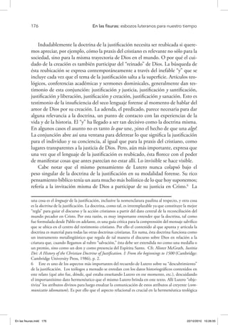 176 	 En las fisuras: esbozos luteranos para nuestro tiempo
Indudablemente la doctrina de la justificación necesita ser reubicada si quere-
mos apreciar, por ejemplo, cómo la praxis del cristiano es relevante no sólo para la
sociedad, sino para la misma trayectoria de Dios en el mundo. O por qué el cui-
dado de la creación es también participar del “reinado” de Dios. La búsqueda de
ésta reubicación se expresa contemporáneamente a través del inefable “y” que se
incluye cada vez que el tema de la justificación salta a la superficie. Artículos teo-
lógicos, conferencias académicas y sermones dominicales, generalmente dan tes-
timonio de esta conjunción: justificación y justicia, justificación y santificación,
justificación y liberación, justificación y creación, justificación y sanación. Esto es
testimonio de la insuficiencia del seco lenguaje forense al momento de hablar del
amor de Dios por su creación. La adenda, el predicado, parece necesaria para dar
alguna relevancia a la doctrina, un punto de contacto con las experiencias de la
vida y de la historia. El “y” ha llegado a ser tan decisivo como la doctrina misma.
En algunos casos el asunto no es tanto lo que une, ¡sino el hecho de que una algo!
La conjunción abre así una ventana para deletrear lo que significa la justificación
para el individuo y su conciencia, al igual que para la praxis del cristiano, como
lugares transparentes a la justicia de Dios. Pero, aún más importante, expresa que
una vez que el lenguaje de la justificación es reubicado, ésta florece con el poder
de manifestar cosas que antes parecían no estar allí. Lo invisible se hace visible.
Cabe notar que el mismo pensamiento de Lutero nunca colapsó bajo el
peso singular de la doctrina de la justificación en su modalidad forense. Su rico
pensamiento bíblico tenía un aura mucho más holístico de lo que hoy suponemos;
refería a la invitación misma de Dios a participar de su justicia en Cristo.6
La
una cosa es el lenguaje de la justificación, inclusive la nomenclatura paulina al respecto, y otra cosa
es la doctrina de la justificación. La doctrina, como tal, es irreemplazable ya que constituye la mejor
“regla” para guiar el discurso y la acción cristianos a partir del dato central de la reconciliación del
mundo pecador en Cristo. Por esta razón, es muy importante entender que la doctrina, tal como
fue formulada desde Pablo en adelante, es una guía crítica para la comprensión del mensaje salvífico
que se ubica en el centro del testimonio cristiano. Por ello el contenido al que apunta y articula la
doctrina es material para todas las otras doctrinas cristianas. En suma, ésta doctrina funciona como
un instrumento metalingüístico que regula de tal manera el discurso sobre Dios en relación a la
criatura que, cuando llegamos al rubro “salvación,” ésta debe ser extendida no como una medalla o
un premio, sino como un don y como presencia del Espíritu Santo. Cfr. Alister McGrath, Iustitia
Dei: A History of the Christian Doctrine of Justification. I: From the beginnings to 1500 (Cambridge:
Cambridge University Press, 1986), p. 2.
6  Este es uno de los aspectos más importantes del recuerdo de Lutero sobre su “descubrimiento”
de la justificación. Los teólogos a menudo se enredan con los datos historiográficos contenidos en
este relato (qué año fue, dónde, qué estaba enseñando Lutero en ese momento, etc.), descuidando
el importantísimo dato hermenéutico que el mismo Lutero brinda en este texto. Allí Lutero “obje-
tiviza” los atributos divinos para luego ensalzar la comunicación de estos atributos al creyente (com-
municatio idiomatum). Es por ello que el aspecto relacional es crucial en la hermenéutica teológica
En las fisuras.indd 176 22/12/2010 10:26:55
 