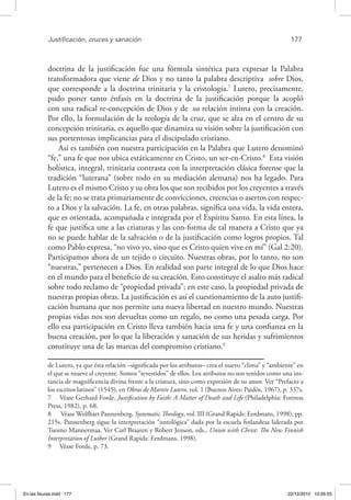 Justificación, cruces y sanación	 177
doctrina de la justificación fue una fórmula sintética para expresar la Palabra
transformadora que viene de Dios y no tanto la palabra descriptiva sobre Dios,
que corresponde a la doctrina trinitaria y la cristología.7
Lutero, precisamente,
pudo poner tanto énfasis en la doctrina de la justificación porque la acopló
con una radical re-concepción de Dios y de su relación íntima con la creación.
Por ello, la formulación de la teología de la cruz, que se alza en el centro de su
concepción trinitaria, es aquello que dinamiza su visión sobre la justificación con
sus portentosas implicancias para el discipulado cristiano.
Así es también con nuestra participación en la Palabra que Lutero denominó
“fe,” una fe que nos ubica estáticamente en Cristo, un ser-en-Cristo.8
Esta visión
holística, integral, trinitaria contrasta con la interpretación clásica forense que la
tradición “luterana” (sobre todo en su mediación alemana) nos ha legado. Para
Lutero es el mismo Cristo y su obra los que son recibidos por los creyentes a través
de la fe; no se trata primariamente de convicciones, creencias o asertos con respec-
to a Dios y la salvación. La fe, en otras palabras, significa una vida, la vida entera,
que es orientada, acompañada e integrada por el Espíritu Santo. En esta línea, la
fe que justifica une a las criaturas y las con-forma de tal manera a Cristo que ya
no se puede hablar de la salvación o de la justificación como logros propios. Tal
como Pablo expresa, “no vivo yo, sino que es Cristo quien vive en mí” (Gal 2:20).
Participamos ahora de un tejido o circuito. Nuestras obras, por lo tanto, no son
“nuestras,” pertenecen a Dios. En realidad son parte integral de lo que Dios hace
en el mundo para el beneficio de su creación. Esto constituye el asalto más radical
sobre todo reclamo de “propiedad privada”; en este caso, la propiedad privada de
nuestras propias obras. La justificación es así el cuestionamiento de la auto justifi-
cación humana que nos permite una nueva libertad en nuestro mundo. Nuestras
propias vidas nos son devueltas como un regalo, no como una pesada carga. Por
ello esa participación en Cristo lleva también hacia una fe y una confianza en la
buena creación, por lo que la liberación y sanación de sus heridas y sufrimientos
constituye una de las marcas del compromiso cristiano.9
de Lutero, ya que ésta relación –significada por los atributos– crea el nuevo “clima” y “ambiente” en
el que se mueve el creyente. Somos “revestidos” de ellos. Los atributos no son tenidos como una ins-
tancia de magnificencia divina frente a la criatura, sino como expresión de su amor. Ver “Prefacio a
los escritos latinos” (1545), en Obras de Martín Lutero, vol. 1 (Buenos Aires: Paidós, 1967), p. 337s.
7  Véase Gerhard Forde, Justification by Faith: A Matter of Death and Life (Philadelphia: Fortress
Press, 1982), p. 68.
8  Véase Wolfhart Pannenberg, Systematic Theology, vol. III (Grand Rapids: Eerdmans, 1998), pp.
215s. Pannenberg sigue la interpretación “ontológica” dada por la escuela finlandesa liderada por
Tuomo Mannermaa. Ver Carl Braaten y Robert Jenson, eds., Union with Christ: The New Finnish
Interpretation of Luther (Grand Rapids: Eerdmans, 1998).
9  Véase Forde, p. 73.
En las fisuras.indd 177 22/12/2010 10:26:55
 