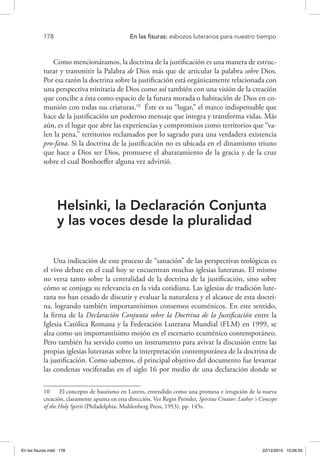 178 	 En las fisuras: esbozos luteranos para nuestro tiempo
Como mencionáramos, la doctrina de la justificación es una manera de estruc-
turar y transmitir la Palabra de Dios más que de articular la palabra sobre Dios.
Por esa razón la doctrina sobre la justificación está orgánicamente relacionada con
una perspectiva trinitaria de Dios como así también con una visión de la creación
que concibe a ésta como espacio de la futura morada o habitación de Dios en co-
munión con todas sus criaturas.10
Éste es su “lugar,” el marco indispensable que
hace de la justificación un poderoso mensaje que integra y transforma vidas. Más
aún, es el lugar que abre las experiencias y compromisos como territorios que “va-
len la pena,” territorios reclamados por lo sagrado para una verdadera existencia
pro-fana. Si la doctrina de la justificación no es ubicada en el dinamismo triuno
que hace a Dios ser Dios, promueve el abaratamiento de la gracia y de la cruz
sobre el cual Bonhoeffer alguna vez advirtió.
Helsinki, la Declaración Conjunta
y las voces desde la pluralidad
Una indicación de este proceso de “sanación” de las perspectivas teológicas es
el vivo debate en el cual hoy se encuentran muchas iglesias luteranas. El mismo
no versa tanto sobre la centralidad de la doctrina de la justificación, sino sobre
cómo se conjuga su relevancia en la vida cotidiana. Las iglesias de tradición lute-
rana no han cesado de discutir y evaluar la naturaleza y el alcance de esta doctri-
na, logrando también importantísimos consensos ecuménicos. En este sentido,
la firma de la Declaración Conjunta sobre la Doctrina de la Justificación entre la
Iglesia Católica Romana y la Federación Luterana Mundial (FLM) en 1999, se
alza como un importantísimo mojón en el escenario ecuménico contemporáneo.
Pero también ha servido como un instrumento para avivar la discusión entre las
propias iglesias luteranas sobre la interpretación contemporánea de la doctrina de
la justificación. Como sabemos, el principal objetivo del documento fue levantar
las condenas vociferadas en el siglo 16 por medio de una declaración donde se
10  El concepto de bautismo en Lutero, entendido como una promesa e irrupción de la nueva
creación, claramente apunta en esta dirección. Ver Regin Prender, Spiritus Creator: Luther´s Concept
of the Holy Spirit (Philadelphia: Muhlenberg Press, 1953), pp. 145s.
En las fisuras.indd 178 22/12/2010 10:26:55
 