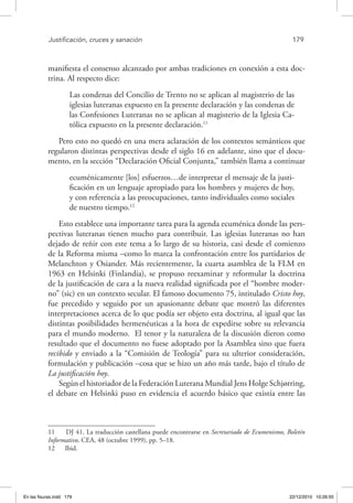 Justificación, cruces y sanación	 179
manifiesta el consenso alcanzado por ambas tradiciones en conexión a esta doc-
trina. Al respecto dice:
Las condenas del Concilio de Trento no se aplican al magisterio de las
iglesias luteranas expuesto en la presente declaración y las condenas de
las Confesiones Luteranas no se aplican al magisterio de la Iglesia Ca-
tólica expuesto en la presente declaración.11
Pero esto no quedó en una mera aclaración de los contextos semánticos que
regularon distintas perspectivas desde el siglo 16 en adelante, sino que el docu-
mento, en la sección “Declaración Oficial Conjunta,” también llama a continuar
ecuménicamente [los] esfuerzos…de interpretar el mensaje de la justi-
ficación en un lenguaje apropiado para los hombres y mujeres de hoy,
y con referencia a las preocupaciones, tanto individuales como sociales
de nuestro tiempo.12
Esto establece una importante tarea para la agenda ecuménica donde las pers-
pectivas luteranas tienen mucho para contribuir. Las iglesias luteranas no han
dejado de reñir con este tema a lo largo de su historia, casi desde el comienzo
de la Reforma misma –como lo marca la confrontación entre los partidarios de
Melanchton y Osiander. Más recientemente, la cuarta asamblea de la FLM en
1963 en Helsinki (Finlandia), se propuso reexaminar y reformular la doctrina
de la justificación de cara a la nueva realidad significada por el “hombre moder-
no” (sic) en un contexto secular. El famoso documento 75, intitulado Cristo hoy,
fue precedido y seguido por un apasionante debate que mostró las diferentes
interpretaciones acerca de lo que podía ser objeto esta doctrina, al igual que las
distintas posibilidades hermenéuticas a la hora de expedirse sobre su relevancia
para el mundo moderno. El tenor y la naturaleza de la discusión dieron como
resultado que el documento no fuese adoptado por la Asamblea sino que fuera
recibido y enviado a la “Comisión de Teología” para su ulterior consideración,
formulación y publicación –cosa que se hizo un año más tarde, bajo el título de
La justificación hoy.
Según el historiador de la Federación Luterana Mundial Jens Holge Schjørring,
el debate en Helsinki puso en evidencia el acuerdo básico que existía entre las
11  DJ 41. La traducción castellana puede encontrarse en Secretariado de Ecumenismo, Boletín
Informativo, CEA, 48 (octubre 1999), pp. 5–18.
12  Ibid.
En las fisuras.indd 179 22/12/2010 10:26:55
 