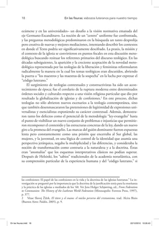 18 	 En las fisuras: esbozos luteranos para nuestro tiempo
ecúmene y en las universidades– un desafío a la visión normativa emanada del
eje Germano-Escandinavo. La noción de un “centro” uniforme fue confrontada,
y las preguntas metodológicas predominaron en la búsqueda un tanto desprolija
pero creativa de nuevas y mejores mediaciones, intentando describir los contextos
en donde el Texto podría ser significativamente descifrado. La praxis, la misión y
el contexto de la iglesia se convirtieron en puntos focales en esta discusión meto-
dológica buscando resituar los referentes primarios del discurso teológico. En las
décadas subsiguientes, la aparición y la creciente aceptación de la novedad meto-
dológica representada por las teologías de la liberación y feministas reformularon
radicalmente la manera en la cual los temas teológicos eran discutidos, abriendo
la puerta a “los maestros y las maestras de la sospecha” en la lucha por expresar el
“código luterano.”
El surgimiento de teologías contextuales y constructivistas ha sido un acon-
tecimiento de época; fue el corolario de la ruptura moderna entre determinados
órdenes sociales y culturales respecto a una visión religiosa particular que dio por
resultado la globalización de iglesias y de confesiones.2
En este proceso, dichas
teologías no sólo abrieron nuevos escenarios a la teología contemporánea, sino
que también desenmascararon las pretensiones de legitimidad de expresiones uni-
versalistas y esencialistas exponiendo su carácter contextual. Además, demostra-
ron tanto los defectos como el potencial de la metodología “ley-evangelio” hasta
el punto de visibilizar un nuevo conjunto de problemas e injusticias que permitie-
ron recomponer el contenido y las estructuras concretas de la ley, dando un nuevo
giro a la promesa del evangelio. Las marcas del guión dominante fueron expuestas
lenta pero constantemente como una prisión que encerraba al Sur global, las
mujeres, y la juventud, en una lógica de control de la identidad que asumía una
perspectiva jerárquica, negaba la multiplicidad y las diferencias, y consideraba la
noción de transformación como contraria a la naturaleza y a la doctrina. Éstas
eran “anomalías” que los esquemas interpretativos clásicos no podían superar.
Después de Helsinki, los “sabios” tradicionales de la academia noratlántica, con
su comprensión particular de la experiencia humana y del “código luterano,” si
las confesiones: El papel de las confesiones en la vida y la doctrina de las iglesias luteranas.” La in-
vestigación se preguntó por la importancia que la doctrina de la justificación tenía para la enseñanza
y la práctica de las iglesias a mediados de los ‘60. Ver Jens Holger Schjørring, ed., From Federation
to Communion: The History of the Lutheran World Federation (Minneapolis: Fortress Press, 1997),
p. 377.
2  Véase Slavoj Žižek, El títere y el enano: el núcleo perverso del cristianismo, trad. Alcira Bixio
(Buenos Aires: Paidós, 2005), p. 9.
En las fisuras.indd 18 22/12/2010 10:26:43
 