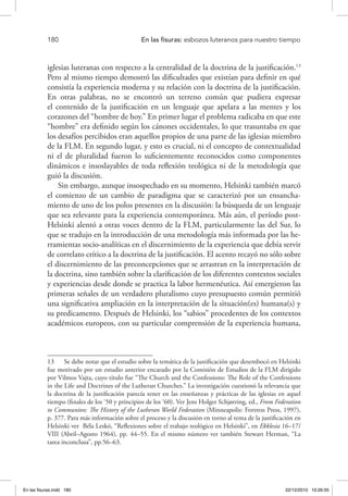 180 	 En las fisuras: esbozos luteranos para nuestro tiempo
iglesias luteranas con respecto a la centralidad de la doctrina de la justificación.13
Pero al mismo tiempo demostró las dificultades que existían para definir en qué
consistía la experiencia moderna y su relación con la doctrina de la justificación.
En otras palabras, no se encontró un terreno común que pudiera expresar
el contenido de la justificación en un lenguaje que apelara a las mentes y los
corazones del “hombre de hoy.” En primer lugar el problema radicaba en que este
“hombre” era definido según los cánones occidentales, lo que trasuntaba en que
los desafíos percibidos eran aquellos propios de una parte de las iglesias miembro
de la FLM. En segundo lugar, y esto es crucial, ni el concepto de contextualidad
ni el de pluralidad fueron lo suficientemente reconocidos como componentes
dinámicos e insoslayables de toda reflexión teológica ni de la metodología que
guió la discusión.
Sin embargo, aunque insospechado en su momento, Helsinki también marcó
el comienzo de un cambio de paradigma que se caracterizó por un ensancha-
miento de uno de los polos presentes en la discusión: la búsqueda de un lenguaje
que sea relevante para la experiencia contemporánea. Más aún, el período post-
Helsinki alentó a otras voces dentro de la FLM, particularmente las del Sur, lo
que se tradujo en la introducción de una metodología más informada por las he-
rramientas socio-analíticas en el discernimiento de la experiencia que debía servir
de correlato crítico a la doctrina de la justificación. El acento recayó no sólo sobre
el discernimiento de las preconcepciones que se arrastran en la interpretación de
la doctrina, sino también sobre la clarificación de los diferentes contextos sociales
y experiencias desde donde se practica la labor hermenéutica. Así emergieron las
primeras señales de un verdadero pluralismo cuyo presupuesto común permitió
una significativa ampliación en la interpretación de la situación(es) humana(s) y
su predicamento. Después de Helsinki, los “sabios” procedentes de los contextos
académicos europeos, con su particular comprensión de la experiencia humana,
13  Se debe notar que el estudio sobre la temática de la justificación que desembocó en Helsinki
fue motivado por un estudio anterior encarado por la Comisión de Estudios de la FLM dirigido
por Vilmos Vajta, cuyo título fue “The Church and the Confessions: The Role of the Confessions
in the Life and Doctrines of the Lutheran Churches.” La investigación cuestionó la relevancia que
la doctrina de la justificación parecía tener en las enseñanzas y prácticas de las iglesias en aquel
tiempo (finales de los ‘50 y principios de los ‘60). Ver Jens Holger Schjørring, ed., From Federation
to Communion: The History of the Lutheran World Federation (Minneapolis: Fortress Press, 1997),
p. 377. Para más información sobre el proceso y la discusión en torno al tema de la justificación en
Helsinki ver Béla Leskó, “Reflexiones sobre el trabajo teológico en Helsinki”, en Ekklesia 16–17/
VIII (Abril–Agosto 1964), pp. 44–55. En el mismo número ver también Stewart Herman, “La
tarea inconclusa”, pp.56–63.
En las fisuras.indd 180 22/12/2010 10:26:55
 