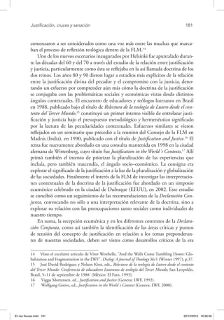 Justificación, cruces y sanación	 181
comenzaron a ser considerados como una voz más entre las muchas que marca-
ban el proceso de reflexión teológica dentro de la FLM.14
Uno de los nuevos escenarios inaugurados por Helsinki fue apuntalado duran-
te las décadas del 60 y del 70 a través del estudio de la relación entre justificación
y justicia, particularmente como ésta se reflejaba en la así llamada doctrina de los
dos reinos. Los años 80 y 90 dieron lugar a estudios más explícitos de la relación
entre la justificación divina del pecador y el compromiso con la justicia, deno-
tando un esfuerzo por comprender aún más cómo la doctrina de la justificación
se conjugaba con las problemáticas sociales y económicas vistas desde distintos
ángulos contextuales. El encuentro de educadores y teólogos luteranos en Brasil
en 1988, publicado bajo el título de Relectura de la teología de Lutero desde el con-
texto del Tercer Mundo,15
constituyó un primer intento visible de entrelazar justi-
ficación y justicia bajo el presupuesto metodológico y hermenéutico significado
por la lectura de las peculiaridades contextuales. Esfuerzos similares se vieron
reflejados en un seminario que precedió a la reunión del Consejo de la FLM en
Madrás (India), en 1990, publicado con el título de Justification and Justice.16
El
tema fue nuevamente abordado en una consulta mantenida en 1998 en la ciudad
alemana de Wittenberg, cuyo título fue Justification in the World´s Contexts.17
Allí
primó también el intento de priorizar la pluralización de las experiencias que
incluía, pero también trascendía, el ángulo socio–económico. La consigna era
explorar el significado de la justificación a la luz de la pluralización y globalización
de las sociedades. Finalmente el interés de la FLM de investigar las interpretacio-
nes contextuales de la doctrina de la justificación fue abordado en un simposio
ecuménico celebrado en la ciudad de Dubuque (EEUU), en 2002. Este estudio
se concibió como un seguimiento de las recomendaciones de la Declaración Con-
junta, convocando no sólo a una interpretación relevante de la doctrina, sino a
explorar su relación con las preocupaciones tanto sociales como individuales de
nuestro tiempo.
En suma, la recepción ecuménica y en los diferentes contextos de la Declara-
ción Conjunta, como así también la identificación de las áreas críticas y puntos
de tensión del concepto de justificación en relación a los temas preponderan-
tes de nuestras sociedades, deben ser vistos como desarrollos críticos de la era
14  Véase el excelente artículo de Vítor Westhelle, “And the Walls Come Tumbling Down: Glo-
balization and Fragmentation in the LWF”, Dialog: A Journal of Theology 36/1 (Winter 1997), p.37.
15  José David Rodríguez y Nelson Kirst, eds., Relectura de la teología de Lutero desde el contexto
del Tercer Mundo: Conferencia de educadores Luteranos de teología del Tercer Mundo; San Leopoldo,
Brasil, 5–11 de septiembre de 1988 (México: El Faro, 1995).
16  Viggo Mortensen, ed., Justification and Justice (Geneva: LWF, 1992).
17  Wolfgang Greive, ed., Justification in the World´s Context (Geneva: LWF, 2000).
En las fisuras.indd 181 22/12/2010 10:26:56
 