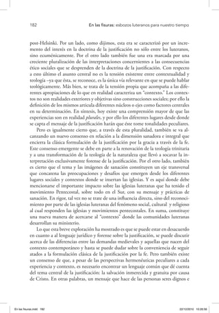 182 	 En las fisuras: esbozos luteranos para nuestro tiempo
post-Helsinki. Por un lado, como dijimos, esta era se caracterizó por un incre-
mento del interés en la doctrina de la justificación no sólo entre los luteranos,
sino ecuménicamente. Por el otro lado también fue una era marcada por una
creciente pluralización de las interpretaciones concernientes a las consecuencias
ético sociales que se desprenden de la doctrina de la justificación. Con respecto
a esto último el asunto central no es la tensión existente entre contextualidad y
teología –ya que ésta, se reconoce, es la única vía relevante en que se puede hablar
teológicamente. Más bien, se trata de la tensión propia que acompaña a las dife-
rentes apropiaciones de lo que en realidad caracteriza un “contexto.” Los contex-
tos no son realidades exteriores y objetivas sino construcciones sociales; por ello la
definición de los mismos articula diferentes núcleos o ejes como factores centrales
en su determinación. En síntesis, hoy existe una comprensión mayor de que las
experiencias son en realidad plurales, y por ello los diferentes lugares desde donde
se capta el mensaje de la justificación harán que éste tome tonalidades peculiares.
Pero es igualmente cierto que, a través de esta pluralidad, también se va al-
canzando un nuevo consenso en relación a la dimensión sanadora e integral que
encierra la clásica formulación de la justificación por la gracia a través de la fe.
Este consenso emergente se debe en parte a la renovación de la teología trinitaria
y a una transformación de la teología de la naturaleza que llevó a socavar la in-
terpretación exclusivamente forense de la justificación. Por el otro lado, también
es cierto que el tema y las imágenes de sanación constituyen un eje transversal
que concatena las preocupaciones y desafíos que emergen desde los diferentes
lugares sociales y contextos donde se insertan las iglesias. Y es aquí donde debe
mencionarse el importante impacto sobre las iglesias luteranas que ha tenido el
movimiento Pentecostal, sobre todo en el Sur, con su mensaje y prácticas de
sanación. En rigor, tal vez no se trate de una influencia directa, sino del reconoci-
miento por parte de las iglesias luteranas del fenómeno social, cultural y religioso
al cual responden las iglesias y movimientos pentecostales. En suma, constituye
una nueva manera de acercarse al “contexto” donde las comunidades luteranas
desarrollan su ministerio.
Lo que esta breve exploración ha mostrado es que se puede estar en desacuerdo
en cuanto a al lenguaje jurídico y forense sobre la justificación, se puede discutir
acerca de las diferencias entre las demandas medievales y aquellas que nacen del
contexto contemporáneo y hasta se puede dudar sobre la conveniencia de seguir
atados a la formulación clásica de la justificación por la fe. Pero también existe
un consenso de que, a pesar de las perspectivas hermenéuticas peculiares a cada
experiencia y contexto, es necesario encontrar un lenguaje común que dé cuenta
del tema central de la justificación: la salvación inmerecida y gratuita por causa
de Cristo. En otras palabras, un mensaje que hace de las personas seres dignos e
En las fisuras.indd 182 22/12/2010 10:26:56
 