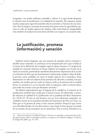 Justificación, cruces y sanación	 183
integrados a un medio ambiente estimable y valioso. Y es aquí donde despunta
la relación entre la justificación y la realidad de la sanación. Por supuesto, queda
mucho campo para seguir discutiendo sobre la extensión y el alcance de esta sana-
ción. Pero la imagen y concepto de sanación hoy parece tener la capacidad de cap-
turar no sólo un amplio espectro de anhelos, sobre todo desde la marginalidad,
sino también de traducir las intenciones de Dios con respecto a la creación toda.
La justificación, promesa
(información) y sanación
Explorar nuevos lenguajes, que son maneras de apropiar nuevos contextos y
desafíos socio–culturales, es continuar con la interpretación de lo que se halla en
el centro de la definición del evangelio según la óptica luterana. La categoría de
sanidad y/o sanación relaciona en forma explícita al evangelio con el tema de la
salud y la curación, poniendo de manifiesto dimensiones importantes de la acción
y la salvación de Dios que las formulaciones tradicionales tendían a dejar de lado:
la persona como totalidad, así como el amplio espectro de la naturaleza. Estas
dimensiones no sólo son objetos de las promesas de salvación y sanidad, sino que
también son medios por los cuales la criatura recibe ya la promesa de la sanidad
divina. La existencia es ya un mensaje sobre la esperanza, sobre un futuro pleno
para todos los eventos a los que llamamos universo.18
No debería sorprendernos que el lenguaje de la sanidad en el contexto de la
justificación también fuera usado por el mismo Lutero. El reformador a menu-
do relaciona la realidad de la justificación con la parábola del Buen Samaritano
(Lc 10:29–37). Él veía en esta historia, con sus vivas referencias corporales, un
verdadero retrato de la naturaleza salvadora de la presencia de Dios en Cristo, un
Dios que en la persona de Jesús se hace nuestro prójimo. Porque lo que ocurre
con el hombre herido a la vera del camino es que renace Cristo, gracias a la ayuda
de un extraño, de un extranjero, de un samaritano. Éste se acerca al herido en su
18  Sobre esta temática ver Guillermo Hansen, “Universo en expansión, ¿contracción de la teolo-
gía? Apreciaciones sobre la cosmología científica y su impacto en la reflexión teológica,” Cuadernos
de Teología XX (2001), pp. 151-190.
En las fisuras.indd 183 22/12/2010 10:26:56
 
