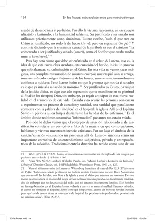 184 	 En las fisuras: esbozos luteranos para nuestro tiempo
estado de desesperanza y perdición. Por ello la víctima representa, en ese cuerpo
ultrajado y lastimado, a la humanidad sufriente. Ser justificado y ser sanado son
utilizados prácticamente como sinónimos. Lutero escribe, “todo el que cree en
Cristo es justificado, no todavía de hecho (in re), pero en esperanza (in spe).” Y
continúa diciendo que la enseñanza central de la parábola es que el cristiano “ha
comenzado a ser justificado y sanado (sanari), como el hombre que estaba medio
muerto (semivivus).”19
Pero hay otro punto que debe ser enfatizado en el relato de Lutero, esto es, la
idea de que esta nueva obra creadora, esta curación del herido, inicia un proceso
que solo alcanzará su culminación en el Reino. En esta vida no vemos curas má-
gicas, una completa restauración de nuestros cuerpos; nuestra piel aún se arruga,
nuestros músculos cuelgan flojamente de los huesos, nuestra vista eventualmente
comienza a nublarse. Pero Lutero insiste en que la promesa que nos da el sanador
es lo que ya inicia la sanación en nosotros.20
Ser justificados en Cristo, participar
de la justicia divina, es algo que aún esperamos que se manifieste en su plenitud
al final de los tiempos; Dios, sin embargo, ya regala anticipos de esta nueva rea-
lidad en el transcurso de esta vida. Cuando esto ocurre las personas comienzan
a experimentar un proceso de curación y sanidad, una sanidad que para Lutero
comienza con la palabra del “médico” en el hospital: la iglesia. Allí es el Espíritu
Santo en persona quien limpia diariamente las heridas de los enfermos.21
Es el
ámbito donde recibimos una nueva “información” que antes nos estaba velada.
Por todo lo dicho vemos que el concepto de sanación relacionado al de jus-
tificación constituye un correctivo crítico de la manera en que comprendemos,
hablamos y vivimos nuestras existencias cristianas. Por un lado el símbolo de la
sanidad/sanación –avanzando un poco más allá de Lutero– funciona como un
importante correctivo de un entendimiento subjetivista, privado y antropocén-
trico de la salvación. Tradicionalmente la doctrina ha tenido como uno de sus
19  WA II:495; LW 27:227. Lutero demuestra una continuidad en el empleo de esta imagen que
podemos trazar desde 1516 hasta 1546.
20  Véase WA 56:272; también Wilhelm Pauck, ed., “Martin Luther´s Lectures on Romans,”
Library of Christian Classics, vol. 15 (Philadelphia: Westminster Press, 1961), p. 127.
21  Véase el último sermón de Lutero en Wittenberg basado en el texto de Ro 12:3 (17 de enero
de 1546): “habríamos estado perdidos si no hubiera venido Cristo como nuestro Buen Samaritano
que nos vendó las heridas, nos lleva a la iglesia y cura el daño que traemos en nosotros. De este
modo estamos ahora en manos del mejor de los médicos: nuestro pecado está totalmente perdona-
do; sin embargo aún no desapareció del todo, aún no estamos enteramente limpios. Si el hombre
no fuese gobernado por el Espíritu Santo, volvería a caer en su natural maldad. Estamos salvados,
es cierto; no obstante, el Espíritu Santo tiene que limpiarnos a diario de nuestras heridas. Resulta
pues que la vida en esta tierra es una especie de hospital: los pecados están perdonados, pero todavía
no estamos sanos”. Obras IX:237.
En las fisuras.indd 184 22/12/2010 10:26:56
 