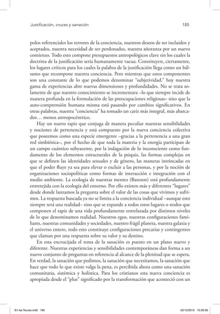 Justificación, cruces y sanación	 185
polos referenciales los terrores de la conciencia, nuestros deseos de ser incluidos y
aceptados, nuestra necesidad de ser perdonados, nuestra añoranza por un nuevo
comienzo. Todo esto compone presupuestos antropológicos clave sin los cuales la
doctrina de la justificación sería humanamente vacua. Constituyen, ciertamente,
los lugares críticos para los cuales la palabra de la justificación llega como un bál-
samo que recompone nuestra conciencia. Pero mientras que estos componentes
son una constante de lo que podemos denominar “subjetividad,” hoy nuestra
gama de experiencias abre nuevas dimensiones y profundidades. No se trata so-
lamente de que nuestro conocimiento se incrementara –lo que siempre incide de
manera profunda en la formulación de las preocupaciones religiosas– sino que la
auto-comprensión humana misma está pasando por cambios significativos. En
otras palabras, nuestra “conciencia” ha tomado un cariz más integral, más abarca-
dor… menos antropocéntrico.
Hay un nuevo tapiz que conjuga de manera peculiar nuestras sensibilidades
y nociones de pertenencia y está compuesto por la nueva conciencia colectiva
que poseemos como una especie emergente –gracias a la pertenencia a una gran
red simbiótica–, por el hecho de que toda la materia y la energía participan de
un campo cuántico subyacente, por la indagación de lo inconsciente como fun-
damento de los elementos estructurales de la psiquis, las formas complejas en
que se definen las identidades sexuales y de género, las maneras intrincadas en
que el poder fluye ya sea para elevar o excluir a las personas, y por la noción de
organizaciones sociopolíticas como formas de interacción e integración con el
medio ambiente. La ecología de nuestras mentes (Bateson) está profundamente
entretejida con la ecología del entorno. Por ello existen más y diferentes “lugares”
desde donde lanzamos la pregunta sobre el valor de las cosas que vivimos y sufri-
mos. La respuesta buscada ya no se limita a la conciencia individual –aunque esto
siempre será una realidad– sino que se expande a todos estos lugares o nodos que
componen el tapiz de una vida profundamente entrelazada por distintos niveles
de lo que denominamos realidad. Nuestros egos, nuestras configuraciones fami-
liares, nuestras comunidades y sociedades, nuestro frágil planeta, nuestra galaxia y
el universo entero, todo esto constituye configuraciones precarias y contingentes
que claman por una respuesta sobre su valor y su destino.
En esta encrucijada el tema de la sanación es puesto en un plano nuevo y
diferente. Nuestras experiencias y sensibilidades contemporáneas dan forma a un
nuevo conjunto de preguntas en referencia al alcance de la plenitud que se espera.
En verdad, la sanación que pedimos, la sanación que necesitamos, la sanación que
hace que todo lo que existe valga la pena, es percibida ahora como una sanación
comunitaria, sistémica y holística. Para los cristianos esta nueva conciencia es
apropiada desde el “plus” significado por la transformación que aconteció con un
En las fisuras.indd 185 22/12/2010 10:26:56
 