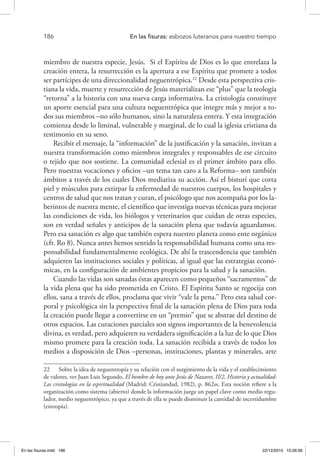 186 	 En las fisuras: esbozos luteranos para nuestro tiempo
miembro de nuestra especie, Jesús. Si el Espíritu de Dios es lo que entrelaza la
creación entera, la resurrección es la apertura a ese Espíritu que promete a todos
ser partícipes de una direccionalidad neguentrópica.22
Desde esta perspectiva cris-
tiana la vida, muerte y resurrección de Jesús materializan ese “plus” que la teología
“retorna” a la historia con una nueva carga informativa. La cristología constituye
un aporte esencial para una cultura neguentrópica que integre más y mejor a to-
dos sus miembros –no sólo humanos, sino la naturaleza entera. Y esta integración
comienza desde lo liminal, vulnerable y marginal, de lo cual la iglesia cristiana da
testimonio en su seno.
Recibir el mensaje, la “información” de la justificación y la sanación, invitan a
nuestra transformación como miembros integrales y responsables de ese circuito
o tejido que nos sostiene. La comunidad eclesial es el primer ámbito para ello.
Pero nuestras vocaciones y oficios –un tema tan caro a la Reforma– son también
ámbitos a través de los cuales Dios mediatiza su acción. Así el bisturí que corta
piel y músculos para extirpar la enfermedad de nuestros cuerpos, los hospitales y
centros de salud que nos tratan y curan, el psicólogo que nos acompaña por los la-
berintos de nuestra mente, el científico que investiga nuevas técnicas para mejorar
las condiciones de vida, los biólogos y veterinarios que cuidan de otras especies,
son en verdad señales y anticipos de la sanación plena que todavía aguardamos.
Pero esa sanación es algo que también espera nuestro planeta como ente orgánico
(cfr. Ro 8). Nunca antes hemos sentido la responsabilidad humana como una res-
ponsabilidad fundamentalmente ecológica. De ahí la trascendencia que también
adquieren las instituciones sociales y políticas, al igual que las estrategias econó-
micas, en la configuración de ambientes propicios para la salud y la sanación.
Cuando las vidas son sanadas éstas aparecen como pequeños “sacramentos” de
la vida plena que ha sido prometida en Cristo. El Espíritu Santo se regocija con
ellos, sana a través de ellos, proclama que vivir “vale la pena.” Pero esta salud cor-
poral y psicológica sin la perspectiva final de la sanación plena de Dios para toda
la creación puede llegar a convertirse en un “premio” que se abstrae del destino de
otros espacios. Las curaciones parciales son signos importantes de la benevolencia
divina, es verdad, pero adquieren su verdadera significación a la luz de lo que Dios
mismo promete para la creación toda. La sanación recibida a través de todos los
medios a disposición de Dios –personas, instituciones, plantas y minerales, arte
22  Sobre la idea de neguentropía y su relación con el surgimiento de la vida y el establecimiento
de valores, ver Juan Luis Segundo, El hombre de hoy ante Jesús de Nazaret, II/2, Historia y actualidad:
Las cristologías en la espiritualidad (Madrid: Cristiandad, 1982), p. 862ss. Esta noción refiere a la
organización como sistema (abierto) donde la información juega un papel clave como medio regu-
lador, medio neguentrópico, ya que a través de ella se puede disminuir la cantidad de incertidumbre
(entropía).
En las fisuras.indd 186 22/12/2010 10:26:56
 