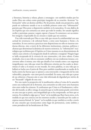Justificación, cruces y sanación	 187
y literatura, historias y relatos, planes y estrategias– son también medios por los
cuales Dios nos coloca como partícipes integrales de su creación. Acarrean “in-
formación” sobre un destino salvífico. Por de pronto, desde esta perspectiva, nada
puede ser realmente sanado si no es recibido primero como una “información”
gratuita que Dios pone a disposición también en la naturaleza. Es una dádiva de
ese Espíritu que nos comunica un amor que todo lo sondea. Ser sanado significa
recibir y participar, pararse y seguir, esperar y buscar. Es comenzar a ser un miem-
bro integral y responsable de ese circuito o tejido que nos sostiene.
Una vida renovada por Dios es una vida que encara la cotidianeidad con una
actitud de reverencia y de solicitud frente a otros seres humanos y frente a la
naturaleza. Se nos convoca a practicar estas disposiciones no sólo en nuestras con-
ductas directas, sino a través de las diferentes instituciones, sistemas, políticas y
alianzas que determinan la dinámica de nuestra existencia. La “información” esca-
tológica que recibimos por el Espíritu en Cristo trasunta en un discernimiento de
valores cuyo criterio es la integración desde lo sufriente y marginal. Ningún lugar
se halla exceptuado de la vivencia de esta renovación y de estos valores. Como
resultado, ésta es una vida en constante conflicto con sus tendencias innatas a en-
corvarse sobre sí misma; una vida que desafía el ser tratada como a un engranaje
insignificante; una vida que retará los diferentes criterios por los cuales se deter-
minan el valor y el estatus en este mundo. En otras palabras, es una vida que se
hallará en lucha con el juicio de Dios pero también transformada en medio de la
lucha contra las fuerzas que se oponen a esta renovación e integración de los más
vulnerable y pequeño –tan caros para la eternidad. En suma, una vida que a pesar
de sus esfuerzos y fracasos aún es una vida informada de dignidad por mérito de
un “fracasado” colgado de una cruz.
Por esta razón la perspectiva de la justificación coloca el tema de la sanación
como una realización de la koinonía, una comunión no sólo entre seres humanos
sino entre todas las criaturas. Si confesamos que Cristo es el fundamento y salva-
dor del mundo, su alfa y omega, la sanación que se recibe jamás puede convertirse
en una cosa que se posee, una integralidad que se ha conquistado, un bien que se
ostenta. En realidad es algo que se “tiene” en la medida que fluye hacia otros, en la
medida en que nos conecta con los entornos sociales y naturales por los cuales se
expresa nuestra finitud. Se “posee” en la medida en que también se recibe a través
de una creación que reconocemos como lugar de pertenencia, como ámbito y
como portadora de las bendiciones de Dios.
En las fisuras.indd 187 22/12/2010 10:26:56
 
