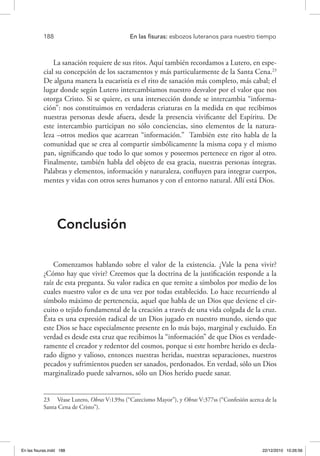 188 	 En las fisuras: esbozos luteranos para nuestro tiempo
La sanación requiere de sus ritos. Aquí también recordamos a Lutero, en espe-
cial su concepción de los sacramentos y más particularmente de la Santa Cena.23
De alguna manera la eucaristía es el rito de sanación más completo, más cabal; el
lugar donde según Lutero intercambiamos nuestro desvalor por el valor que nos
otorga Cristo. Si se quiere, es una intersección donde se intercambia “informa-
ción”: nos constituimos en verdaderas criaturas en la medida en que recibimos
nuestras personas desde afuera, desde la presencia vivificante del Espíritu. De
este intercambio participan no sólo conciencias, sino elementos de la natura-
leza –otros medios que acarrean “información.” También este rito habla de la
comunidad que se crea al compartir simbólicamente la misma copa y el mismo
pan, significando que todo lo que somos y poseemos pertenece en rigor al otro.
Finalmente, también habla del objeto de esa gracia, nuestras personas íntegras.
Palabras y elementos, información y naturaleza, confluyen para integrar cuerpos,
mentes y vidas con otros seres humanos y con el entorno natural. Allí está Dios.
Conclusión
Comenzamos hablando sobre el valor de la existencia. ¿Vale la pena vivir?
¿Cómo hay que vivir? Creemos que la doctrina de la justificación responde a la
raíz de esta pregunta. Su valor radica en que remite a símbolos por medio de los
cuales nuestro valor es de una vez por todas establecido. Lo hace recurriendo al
símbolo máximo de pertenencia, aquel que habla de un Dios que deviene el cir-
cuito o tejido fundamental de la creación a través de una vida colgada de la cruz.
Ésta es una expresión radical de un Dios jugado en nuestro mundo, siendo que
este Dios se hace especialmente presente en lo más bajo, marginal y excluido. En
verdad es desde esta cruz que recibimos la “información” de que Dios es verdade-
ramente el creador y redentor del cosmos, porque si este hombre herido es decla-
rado digno y valioso, entonces nuestras heridas, nuestras separaciones, nuestros
pecados y sufrimientos pueden ser sanados, perdonados. En verdad, sólo un Dios
marginalizado puede salvarnos, sólo un Dios herido puede sanar.
23  Véase Lutero, Obras V:139ss (“Catecismo Mayor”), y Obras V:377ss (“Confesión acerca de la
Santa Cena de Cristo”).
En las fisuras.indd 188 22/12/2010 10:26:56
 