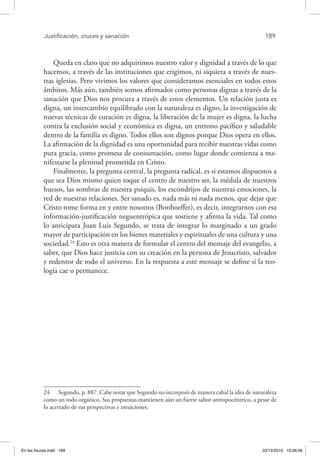 Justificación, cruces y sanación	 189
Queda en claro que no adquirimos nuestro valor y dignidad a través de lo que
hacemos, a través de las instituciones que erigimos, ni siquiera a través de nues-
tras iglesias. Pero vivimos los valores que consideramos esenciales en todos estos
ámbitos. Más aún, también somos afirmados como personas dignas a través de la
sanación que Dios nos procura a través de estos elementos. Un relación justa es
digna, un intercambio equilibrado con la naturaleza es digno, la investigación de
nuevas técnicas de curación es digna, la liberación de la mujer es digna, la lucha
contra la exclusión social y económica es digna, un entrono pacífico y saludable
dentro de la familia es digno. Todos ellos son dignos porque Dios opera en ellos.
La afirmación de la dignidad es una oportunidad para recibir nuestras vidas como
pura gracia, como promesa de consumación, como lugar donde comienza a ma-
nifestarse la plenitud prometida en Cristo.
Finalmente, la pregunta central, la pregunta radical, es si estamos dispuestos a
que sea Dios mismo quien toque el centro de nuestro ser, la médula de nuestros
huesos, las sombras de nuestra psiquis, los escondrijos de nuestras emociones, la
red de nuestras relaciones. Ser sanado es, nada más ni nada menos, que dejar que
Cristo tome forma en y entre nosotros (Bonhoeffer), es decir, integrarnos con esa
información-justificación neguentrópica que sostiene y afirma la vida. Tal como
lo anticipara Juan Luis Segundo, se trata de integrar lo marginado a un grado
mayor de participación en los bienes materiales y espirituales de una cultura y una
sociedad.24
Esto es otra manera de formular el centro del mensaje del evangelio, a
saber, que Dios hace justicia con su creación en la persona de Jesucristo, salvador
y redentor de todo el universo. En la respuesta a este mensaje se define si la teo-
logía cae o permanece.
24  Segundo, p. 887. Cabe notar que Segundo no incorporó de manera cabal la idea de naturaleza
como un todo orgánico. Sus propuestas mantienen aún un fuerte sabor antropocéntrico, a pesar de
lo acertado de sus perspectivas e intuiciones.
En las fisuras.indd 189 22/12/2010 10:26:56
 